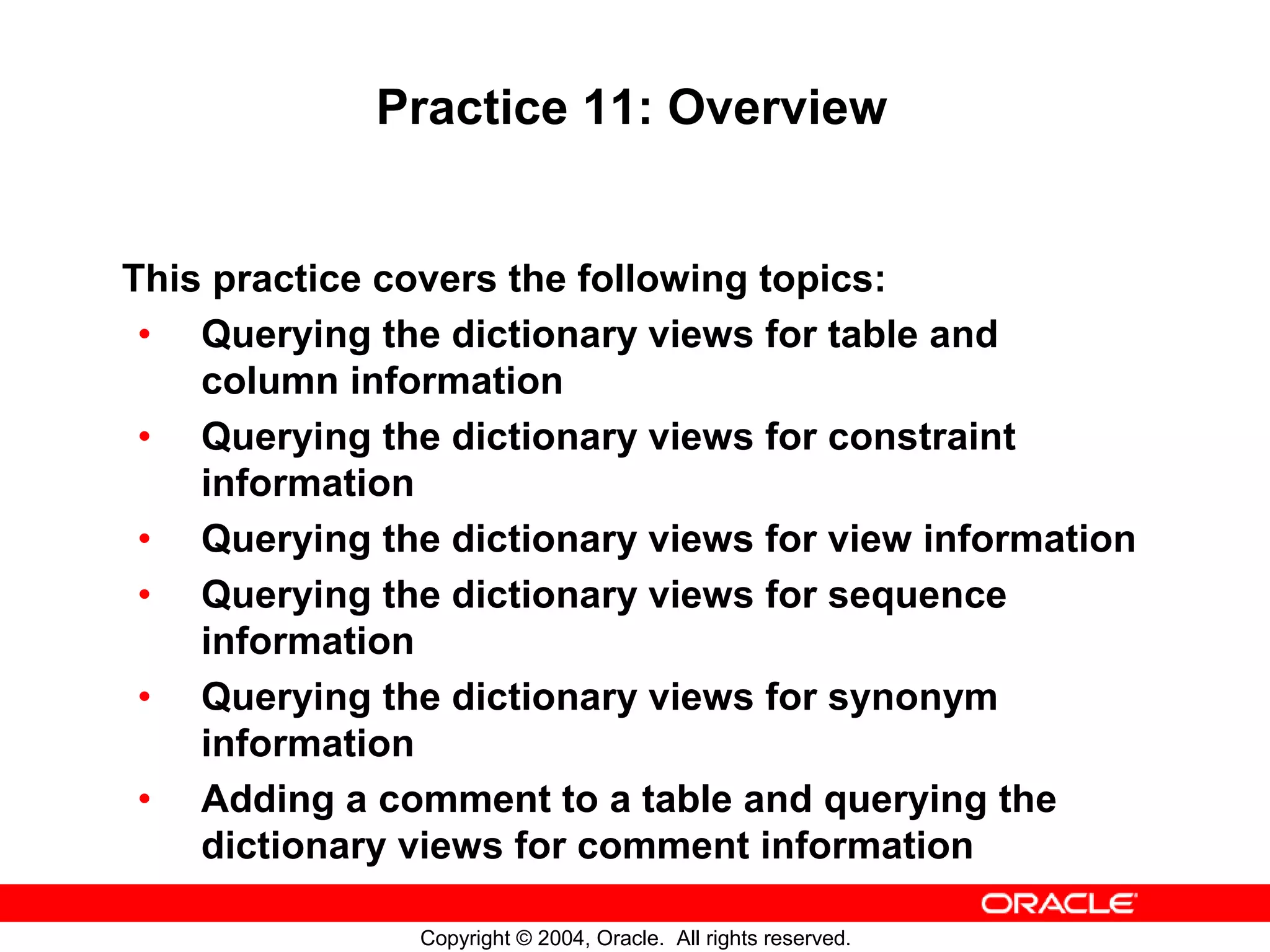 Practice 11: Overview This practice covers the following topics: • Querying the dictionary views for table and column information • Querying the dictionary views for constraint information • Querying the dictionary views for view information • Querying the dictionary views for sequence information • Querying the dictionary views for synonym information • Adding a comment to a table and querying the dictionary views for comment information Copyright © 2004, Oracle. All rights reserved. 