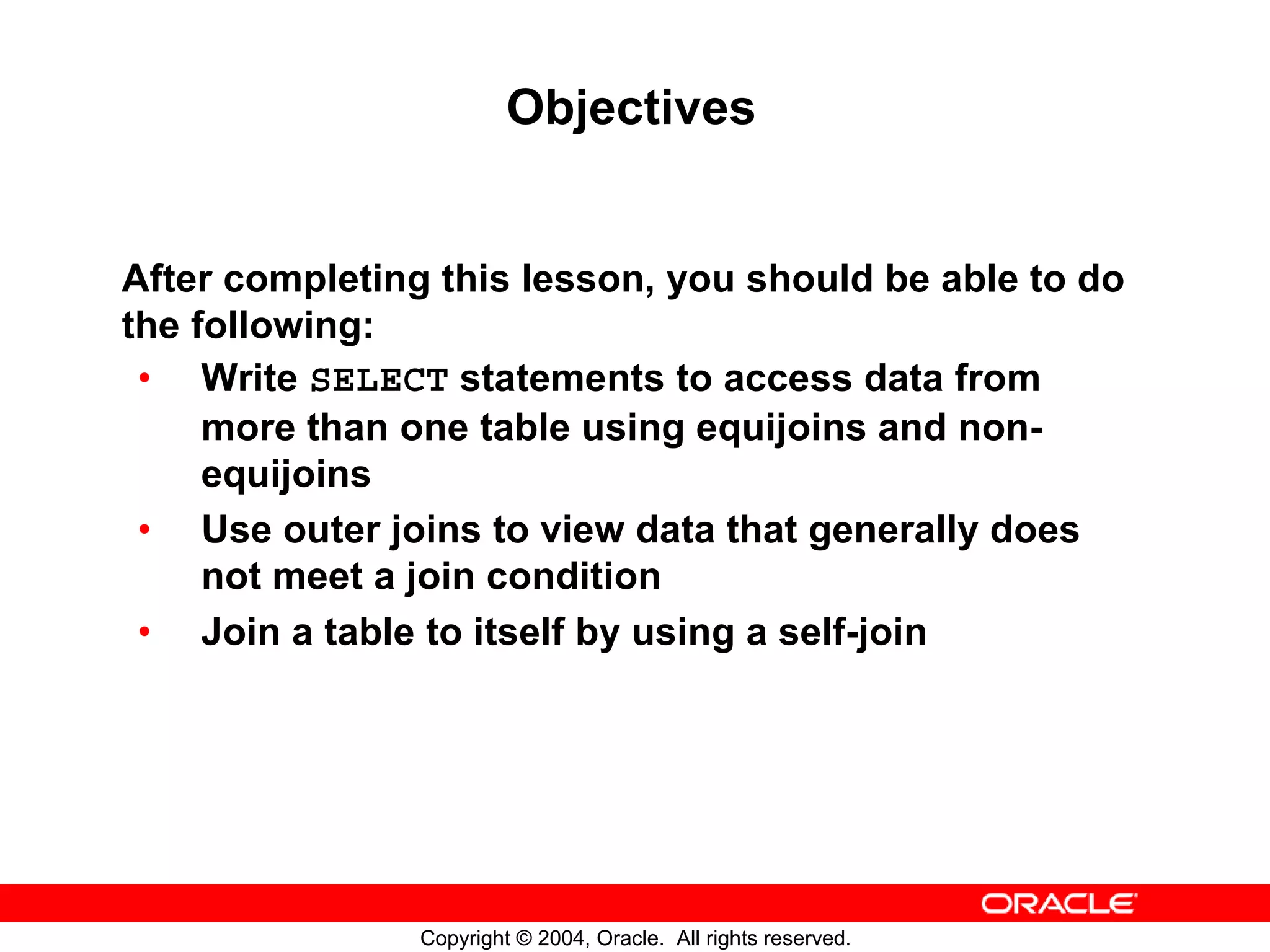 Objectives After completing this lesson, you should be able to do the following: • Write SELECT statements to access data from more than one table using equijoins and non- equijoins • Use outer joins to view data that generally does not meet a join condition • Join a table to itself by using a self-join Copyright © 2004, Oracle. All rights reserved. 