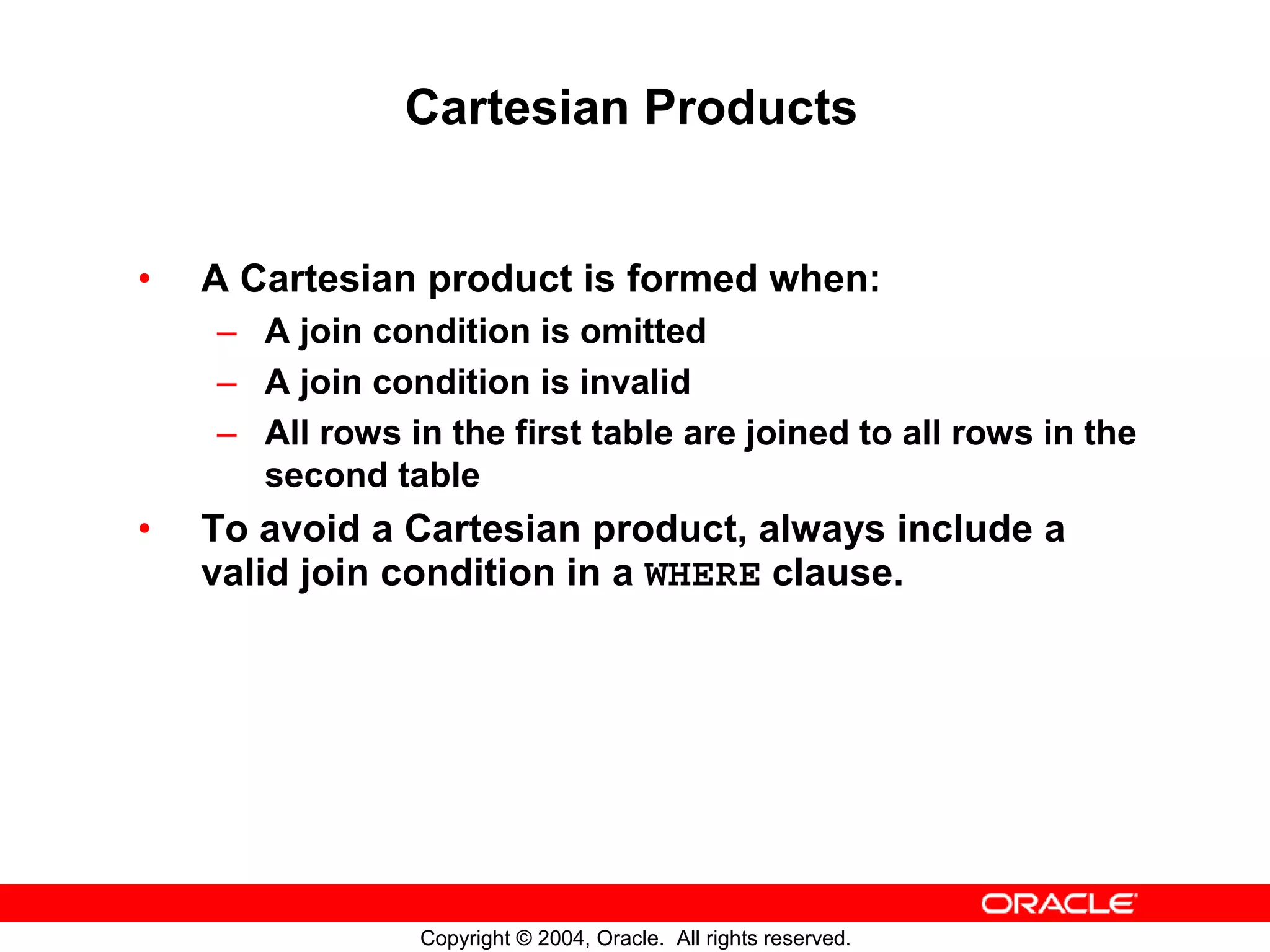 Cartesian Products • A Cartesian product is formed when: – A join condition is omitted – A join condition is invalid – All rows in the first table are joined to all rows in the second table • To avoid a Cartesian product, always include a valid join condition in a WHERE clause. Copyright © 2004, Oracle. All rights reserved. 