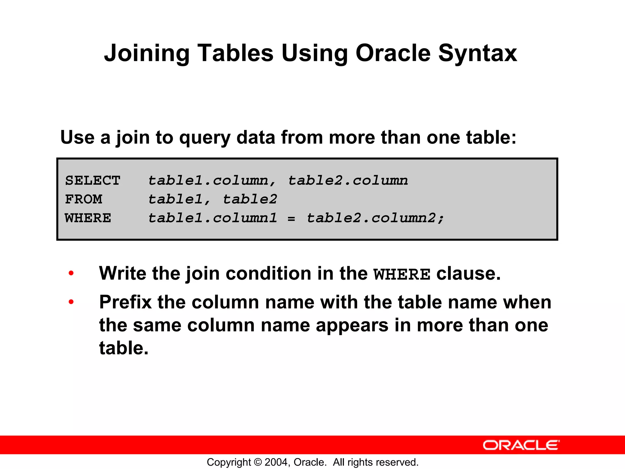 Joining Tables Using Oracle Syntax Use a join to query data from more than one table: SELECT table1.column, table2.column FROM table1, table2 WHERE table1.column1 = table2.column2; • Write the join condition in the WHERE clause. • Prefix the column name with the table name when the same column name appears in more than one table. Copyright © 2004, Oracle. All rights reserved. 