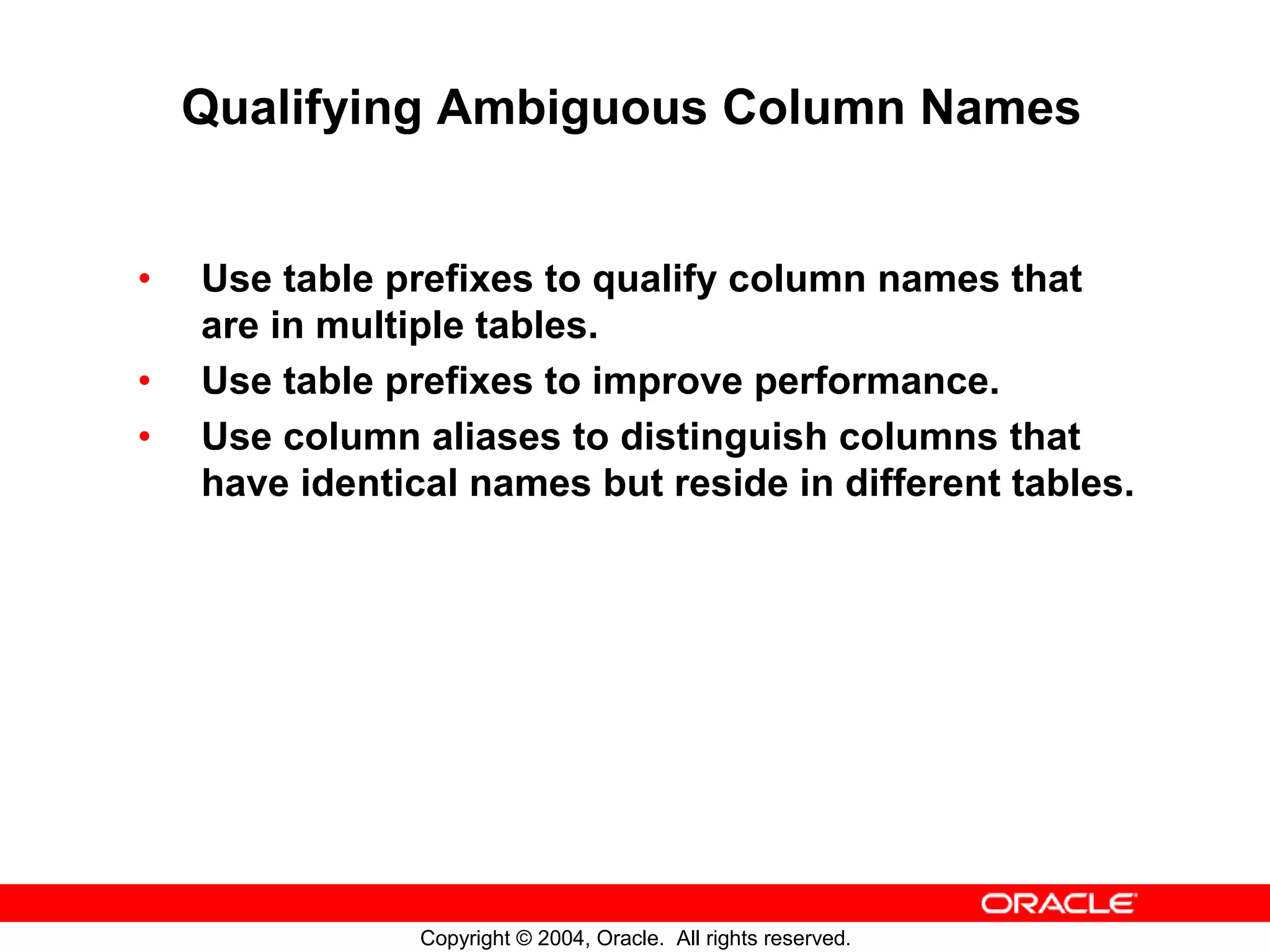 Qualifying Ambiguous Column Names • Use table prefixes to qualify column names that are in multiple tables. • Use table prefixes to improve performance. • Use column aliases to distinguish columns that have identical names but reside in different tables. Copyright © 2004, Oracle. All rights reserved. 