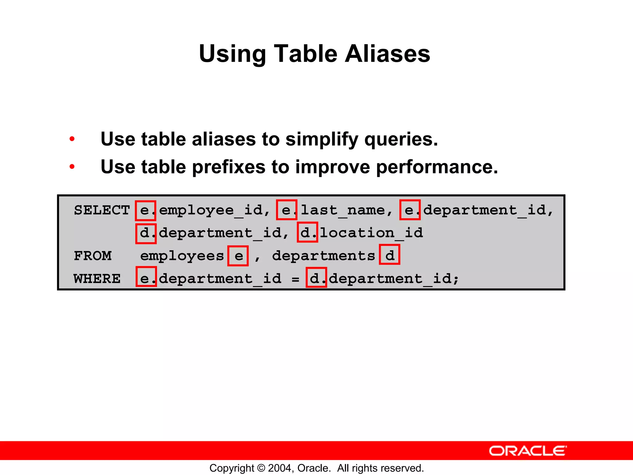 Using Table Aliases • Use table aliases to simplify queries. • Use table prefixes to improve performance. SELECT e.employee_id, e.last_name, e.department_id, d.department_id, d.location_id FROM employees e , departments d WHERE e.department_id = d.department_id; Copyright © 2004, Oracle. All rights reserved. 