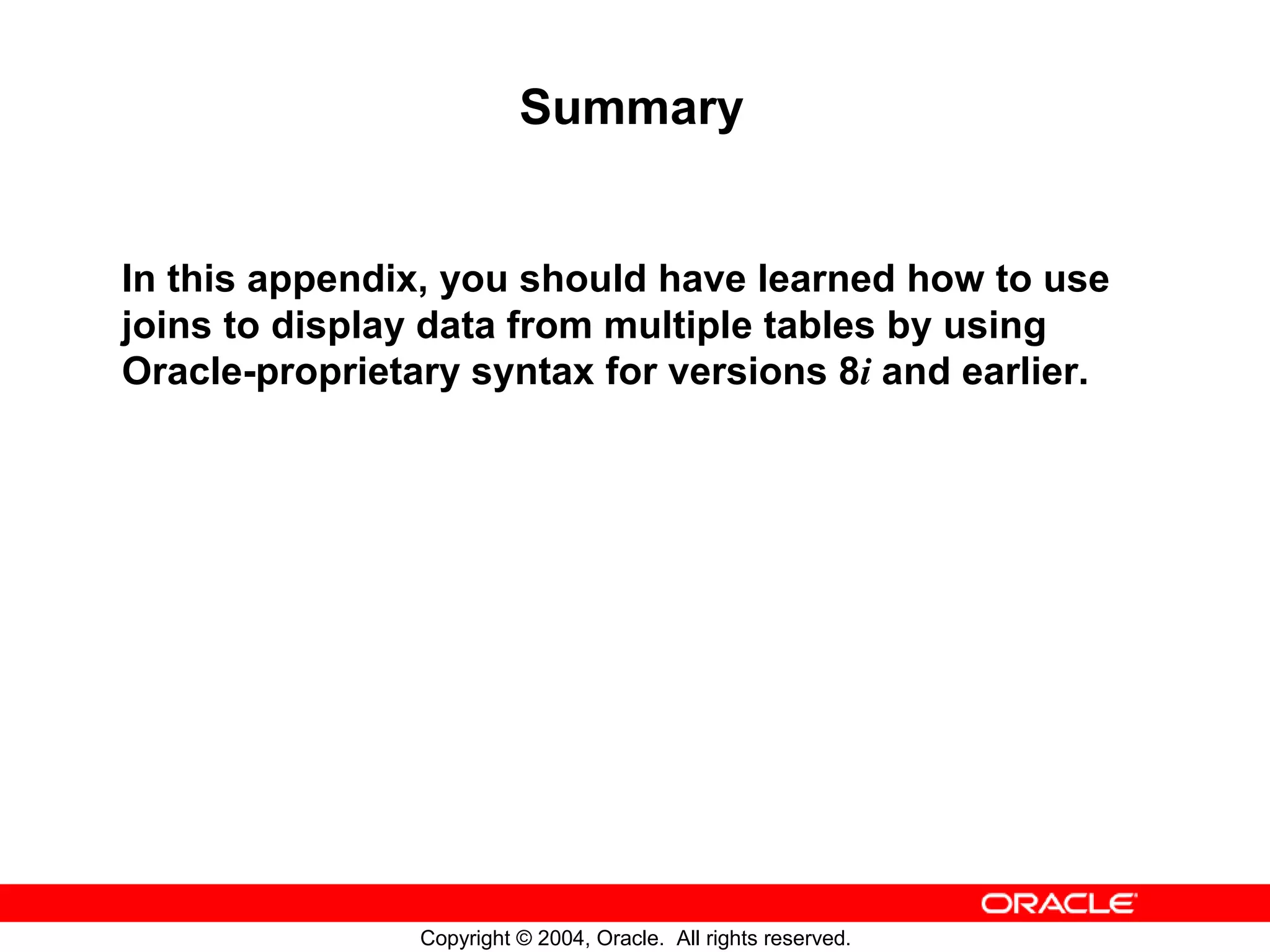 Summary In this appendix, you should have learned how to use joins to display data from multiple tables by using Oracle-proprietary syntax for versions 8i and earlier. Copyright © 2004, Oracle. All rights reserved. 