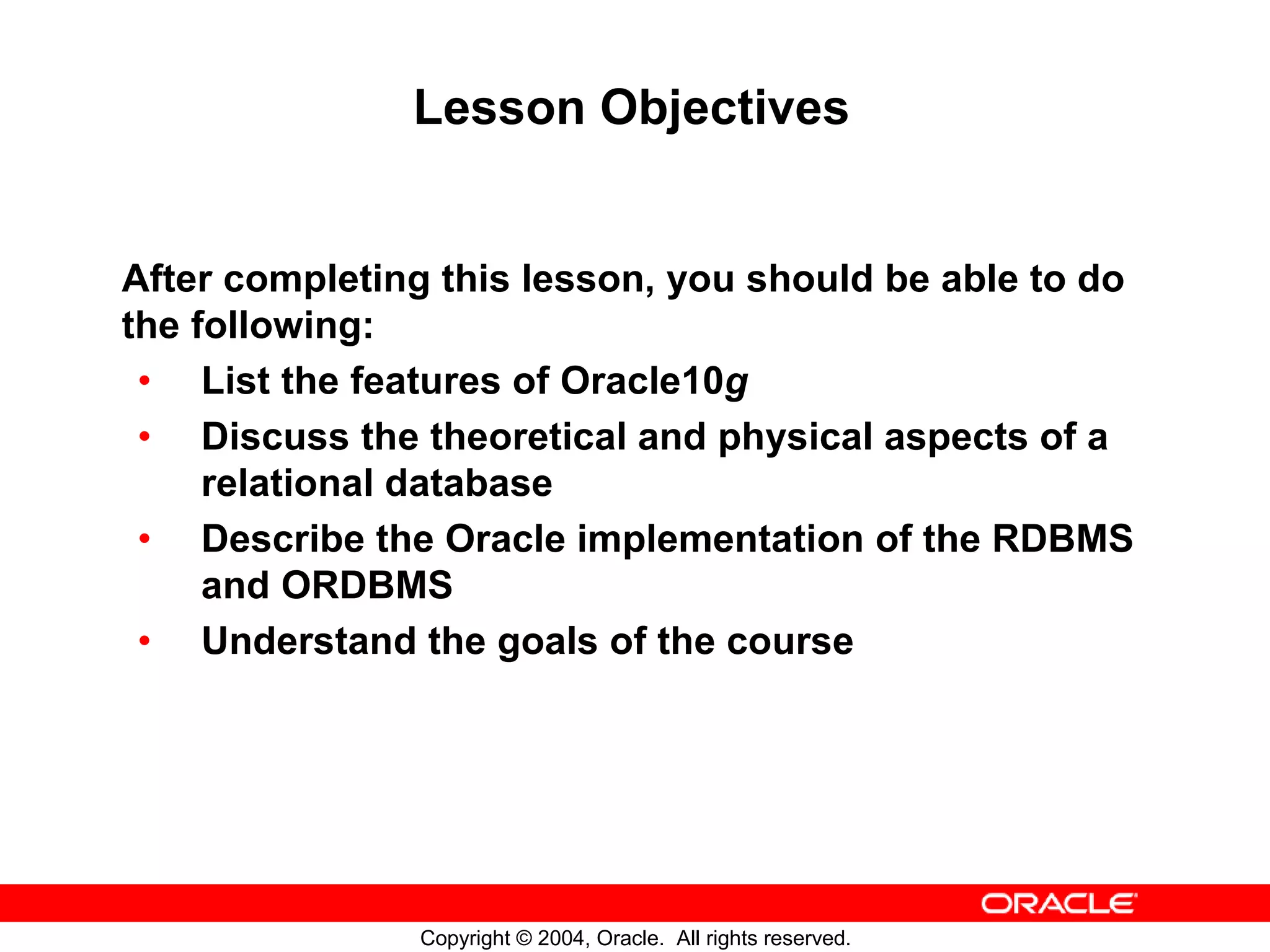 Lesson Objectives After completing this lesson, you should be able to do the following: • List the features of Oracle10g • Discuss the theoretical and physical aspects of a relational database • Describe the Oracle implementation of the RDBMS and ORDBMS • Understand the goals of the course Copyright © 2004, Oracle. All rights reserved. 