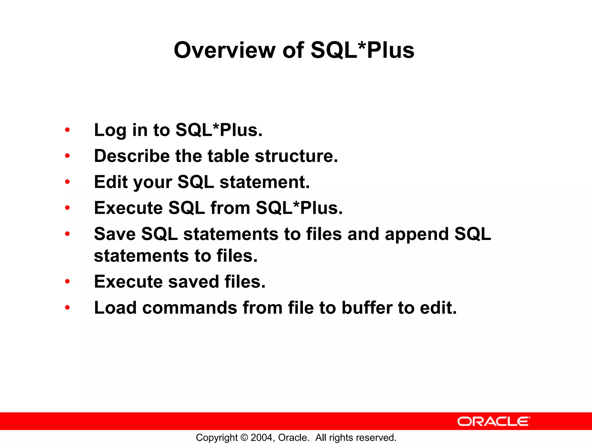 Overview of SQL*Plus • Log in to SQL*Plus. • Describe the table structure. • Edit your SQL statement. • Execute SQL from SQL*Plus. • Save SQL statements to files and append SQL statements to files. • Execute saved files. • Load commands from file to buffer to edit. Copyright © 2004, Oracle. All rights reserved. 
