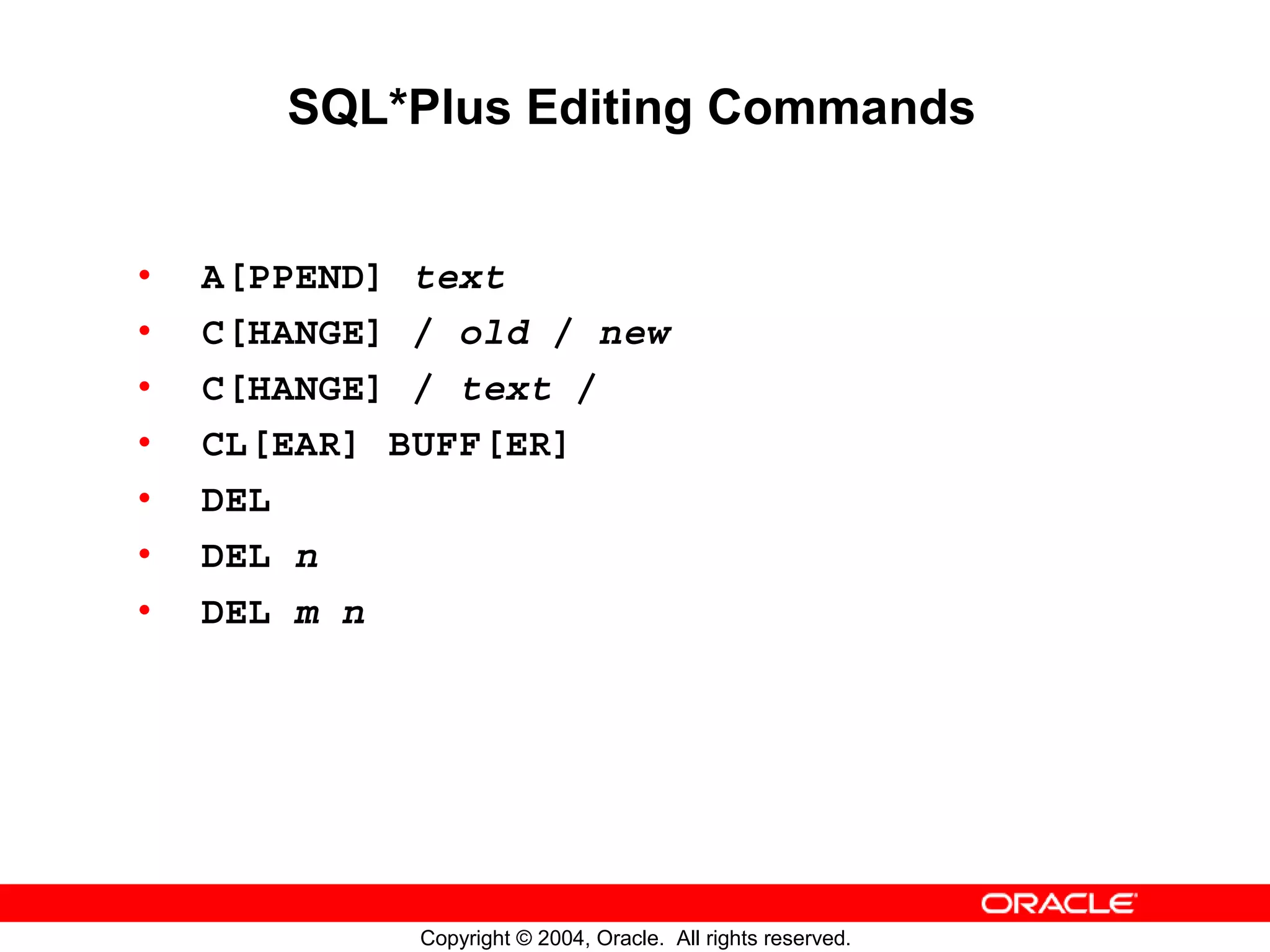 SQL*Plus Editing Commands • A[PPEND] text • C[HANGE] / old / new • C[HANGE] / text / • CL[EAR] BUFF[ER] • DEL • DEL n • DEL m n Copyright © 2004, Oracle. All rights reserved. 