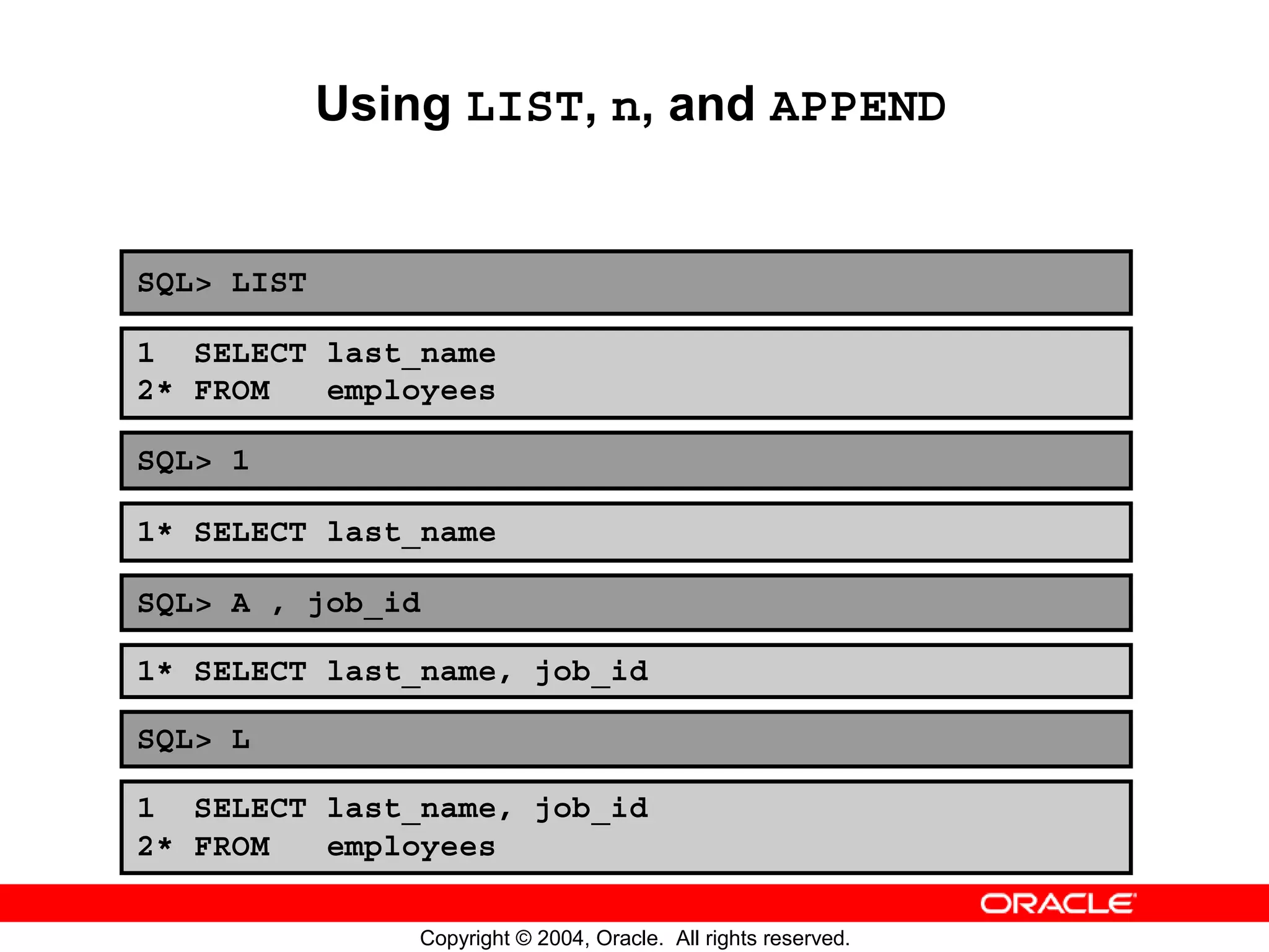 Using LIST, n, and APPEND SQL> LIST 1 SELECT last_name 2* FROM employees SQL> 1 1* SELECT last_name SQL> A , job_id 1* SELECT last_name, job_id SQL> L 1 SELECT last_name, job_id 2* FROM employees Copyright © 2004, Oracle. All rights reserved. 