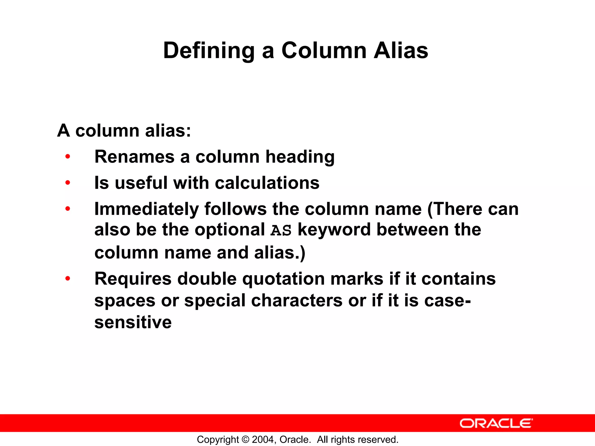Defining a Column Alias A column alias: • Renames a column heading • Is useful with calculations • Immediately follows the column name (There can also be the optional AS keyword between the column name and alias.) • Requires double quotation marks if it contains spaces or special characters or if it is case- sensitive Copyright © 2004, Oracle. All rights reserved. 