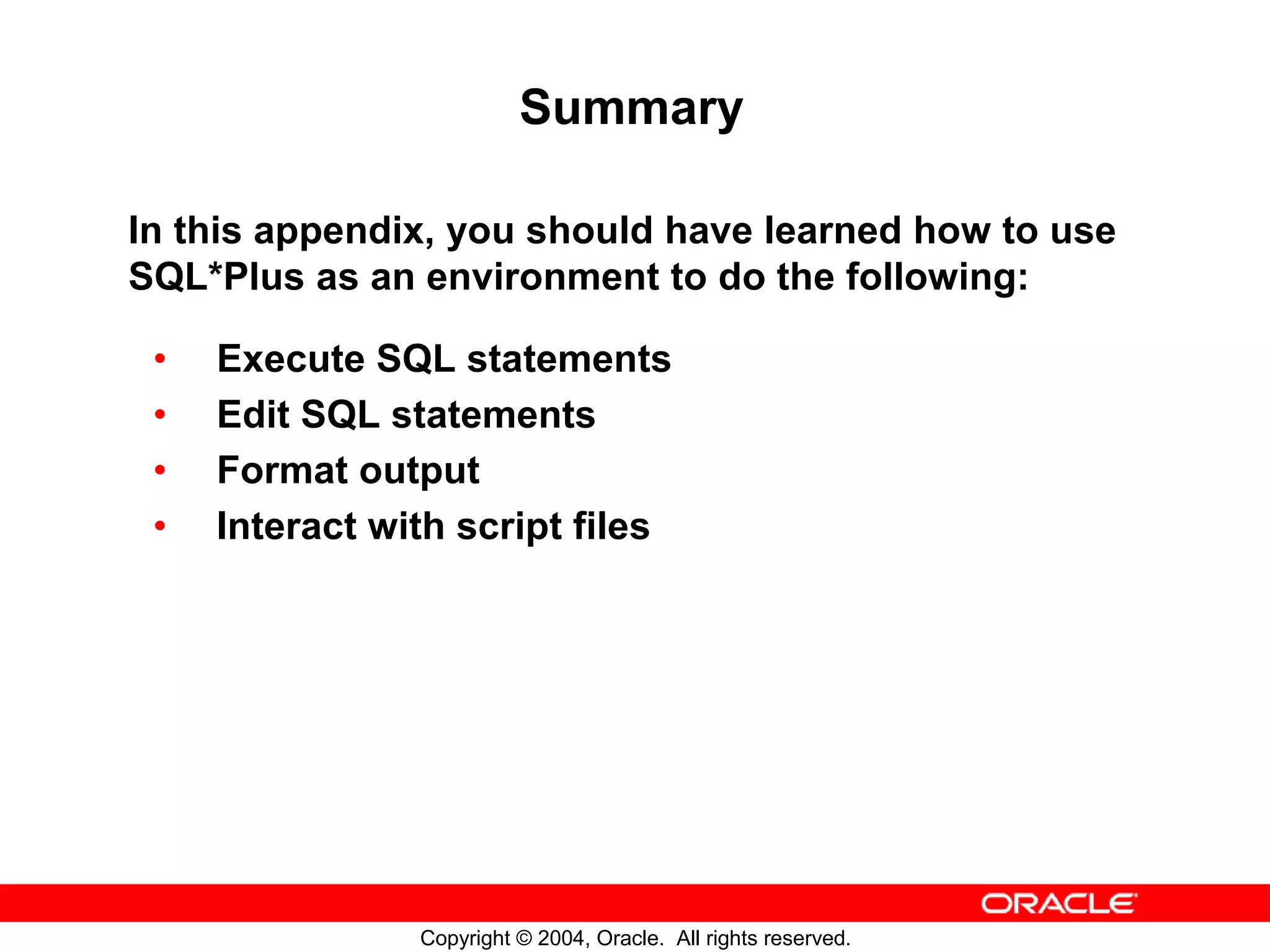 Summary In this appendix, you should have learned how to use SQL*Plus as an environment to do the following: • Execute SQL statements • Edit SQL statements • Format output • Interact with script files Copyright © 2004, Oracle. All rights reserved. 