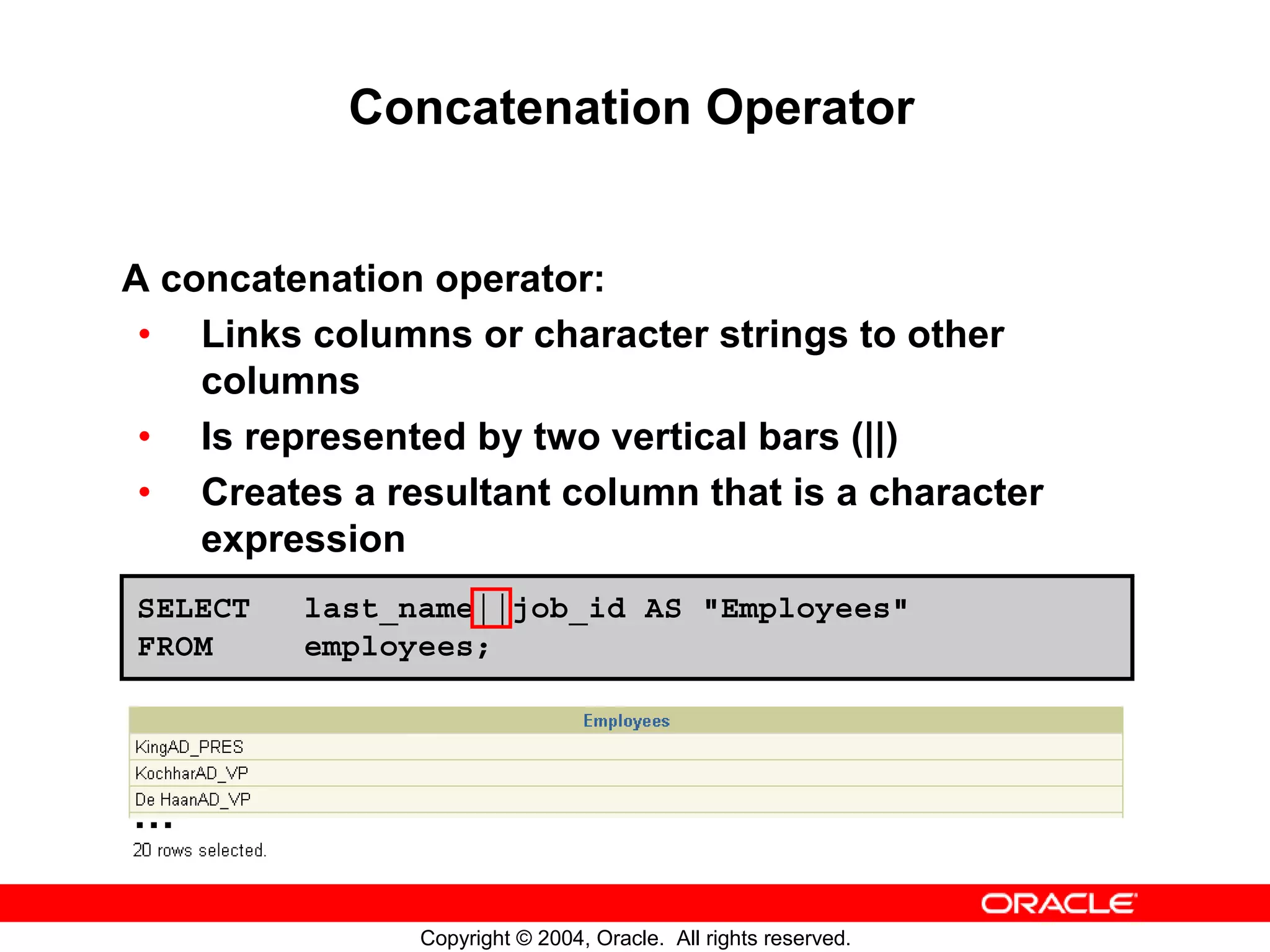 Concatenation Operator A concatenation operator: • Links columns or character strings to other columns • Is represented by two vertical bars (||) • Creates a resultant column that is a character expression SELECT last_name||job_id AS "Employees" FROM employees; … Copyright © 2004, Oracle. All rights reserved. 