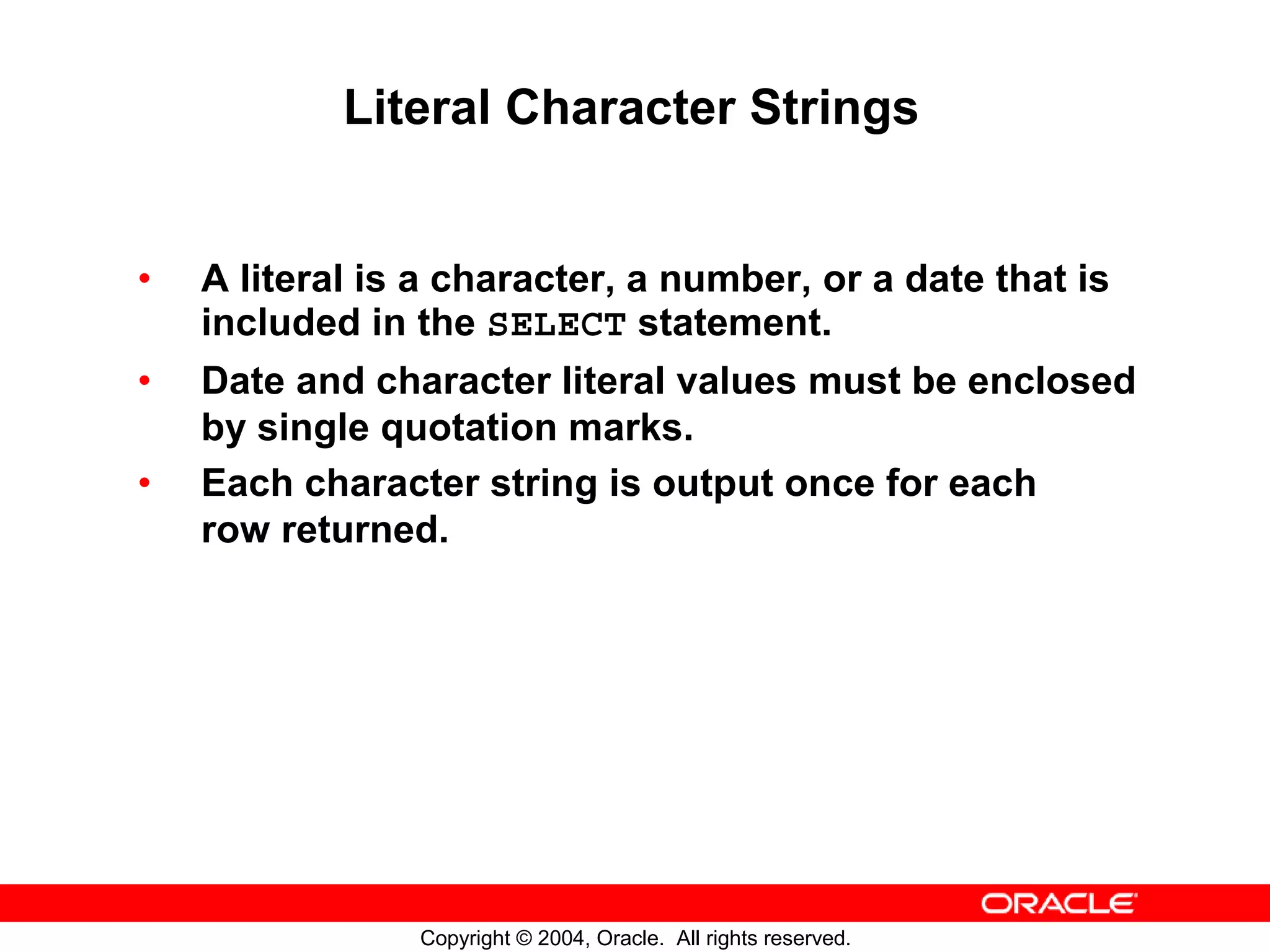 Literal Character Strings • A literal is a character, a number, or a date that is included in the SELECT statement. • Date and character literal values must be enclosed by single quotation marks. • Each character string is output once for each row returned. Copyright © 2004, Oracle. All rights reserved. 