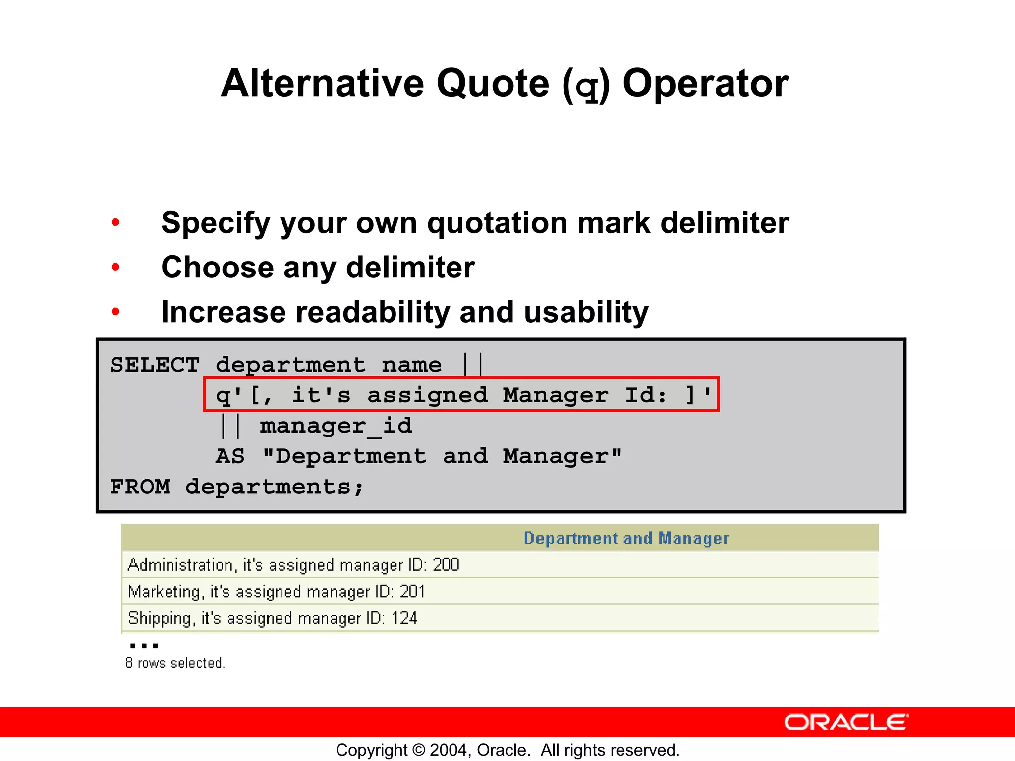 Alternative Quote (q) Operator • Specify your own quotation mark delimiter • Choose any delimiter • Increase readability and usability SELECT department_name || q'[, it's assigned Manager Id: ]' || manager_id AS "Department and Manager" FROM departments; … Copyright © 2004, Oracle. All rights reserved. 