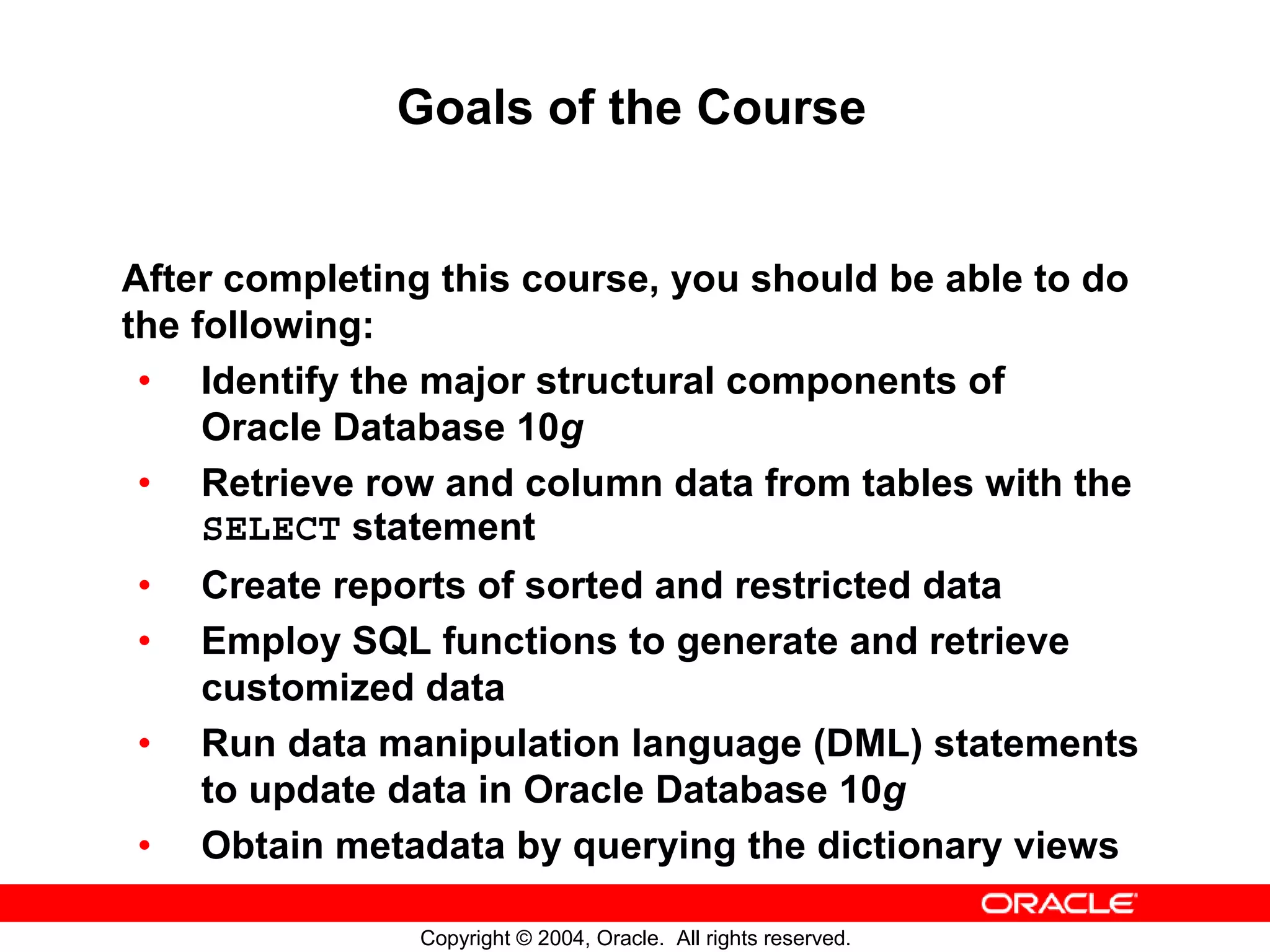 Goals of the Course After completing this course, you should be able to do the following: • Identify the major structural components of Oracle Database 10g • Retrieve row and column data from tables with the SELECT statement • Create reports of sorted and restricted data • Employ SQL functions to generate and retrieve customized data • Run data manipulation language (DML) statements to update data in Oracle Database 10g • Obtain metadata by querying the dictionary views Copyright © 2004, Oracle. All rights reserved. 