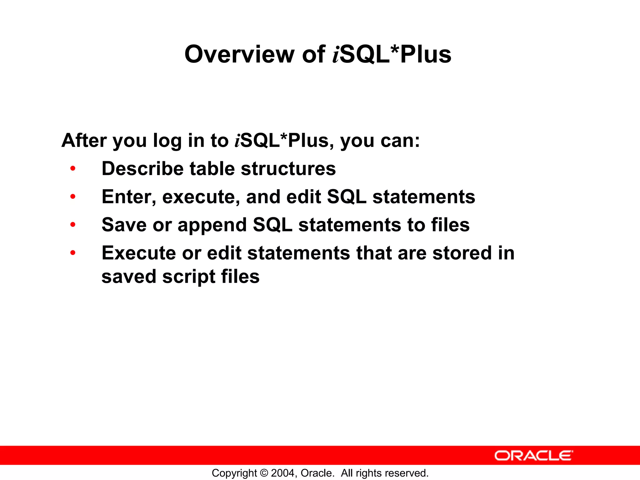 Overview of iSQL*Plus After you log in to iSQL*Plus, you can: • Describe table structures • Enter, execute, and edit SQL statements • Save or append SQL statements to files • Execute or edit statements that are stored in saved script files Copyright © 2004, Oracle. All rights reserved. 
