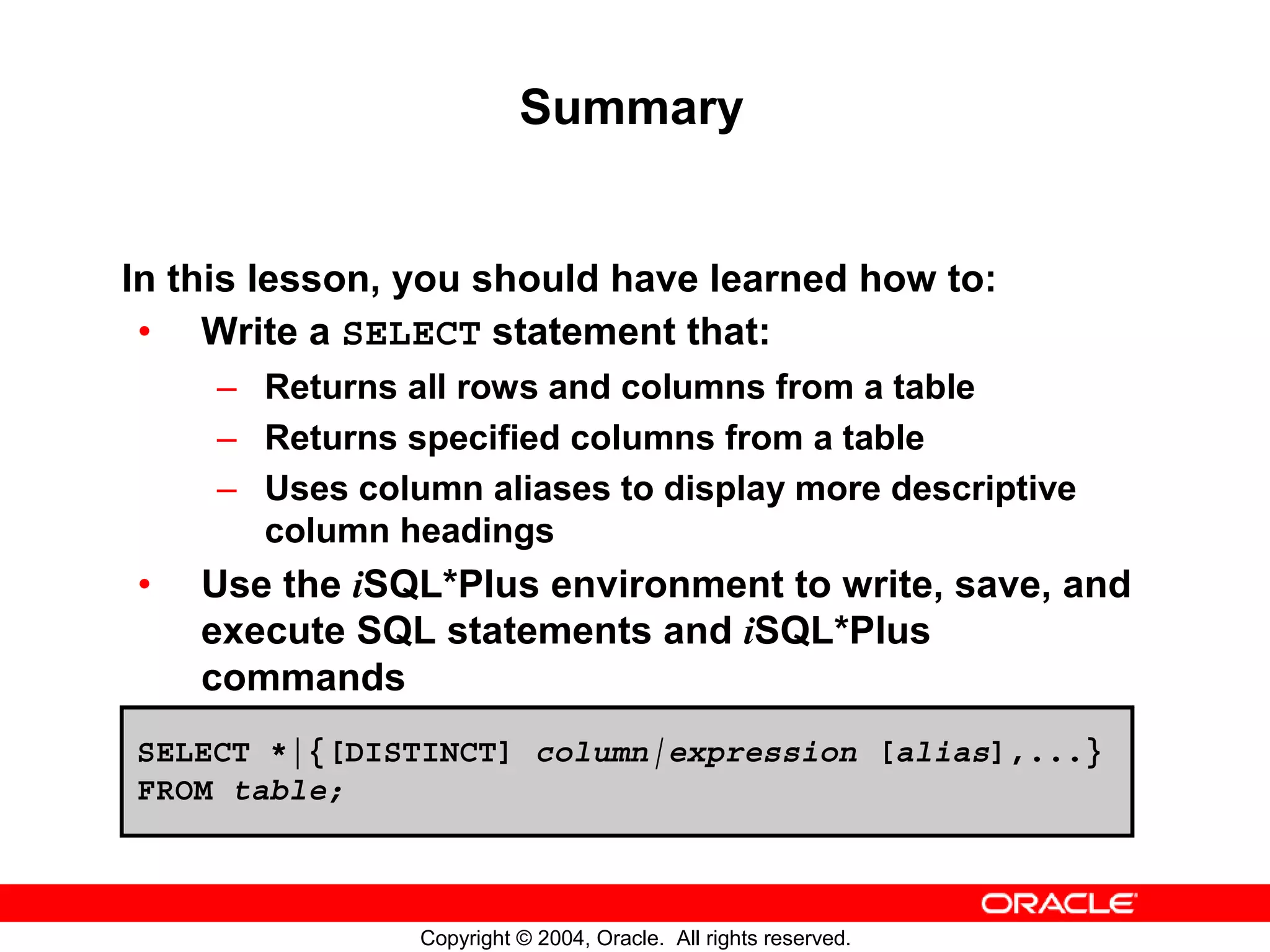 Summary In this lesson, you should have learned how to: • Write a SELECT statement that: – Returns all rows and columns from a table – Returns specified columns from a table – Uses column aliases to display more descriptive column headings • Use the iSQL*Plus environment to write, save, and execute SQL statements and iSQL*Plus commands SELECT *|{[DISTINCT] column|expression [alias],...} FROM table; Copyright © 2004, Oracle. All rights reserved. 