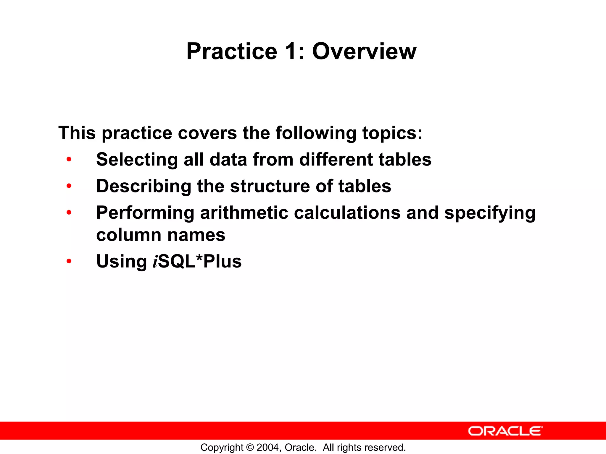 Practice 1: Overview This practice covers the following topics: • Selecting all data from different tables • Describing the structure of tables • Performing arithmetic calculations and specifying column names • Using iSQL*Plus Copyright © 2004, Oracle. All rights reserved. 