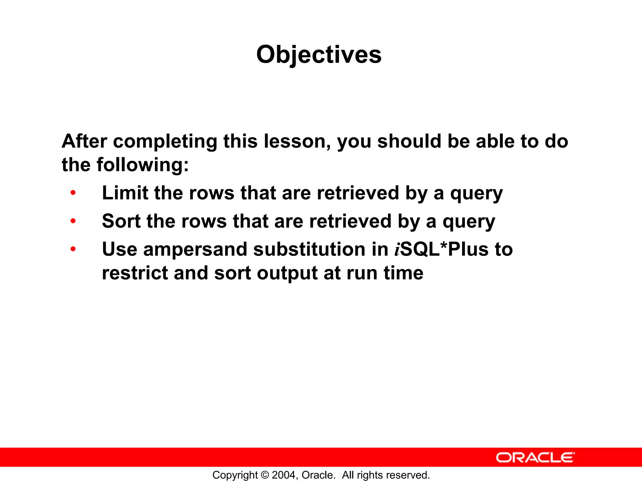 Objectives After completing this lesson, you should be able to do the following: • Limit the rows that are retrieved by a query • Sort the rows that are retrieved by a query • Use ampersand substitution in iSQL*Plus to restrict and sort output at run time Copyright © 2004, Oracle. All rights reserved. 