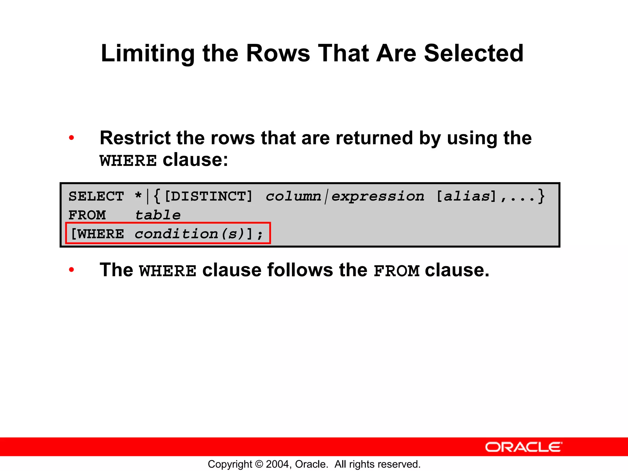 Limiting the Rows That Are Selected • Restrict the rows that are returned by using the WHERE clause: SELECT *|{[DISTINCT] column|expression [alias],...} FROM table [WHERE condition(s)]; • The WHERE clause follows the FROM clause. Copyright © 2004, Oracle. All rights reserved. 