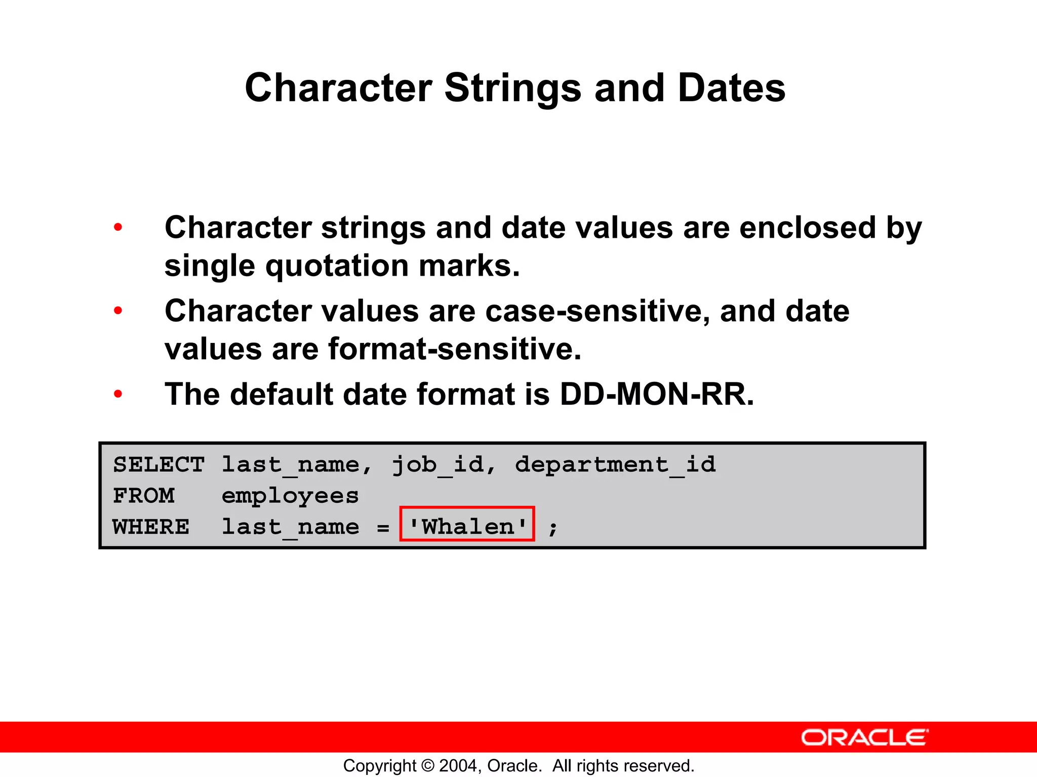 Character Strings and Dates • Character strings and date values are enclosed by single quotation marks. • Character values are case-sensitive, and date values are format-sensitive. • The default date format is DD-MON-RR. SELECT last_name, job_id, department_id FROM employees WHERE last_name = 'Whalen' ; Copyright © 2004, Oracle. All rights reserved. 