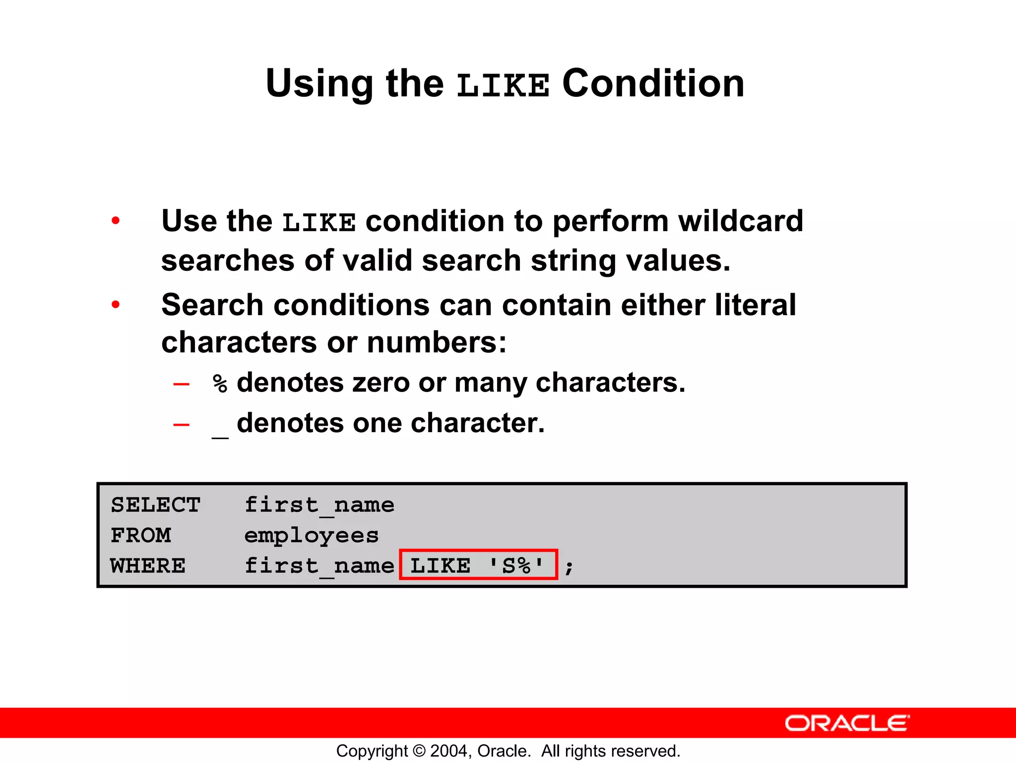 Using the LIKE Condition • Use the LIKE condition to perform wildcard searches of valid search string values. • Search conditions can contain either literal characters or numbers: – % denotes zero or many characters. – _ denotes one character. SELECT first_name FROM employees WHERE first_name LIKE 'S%' ; Copyright © 2004, Oracle. All rights reserved. 