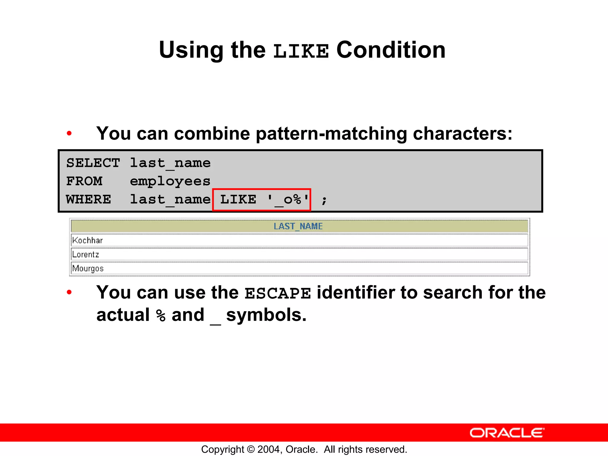 Using the LIKE Condition • You can combine pattern-matching characters: SELECT last_name FROM employees WHERE last_name LIKE '_o%' ; • You can use the ESCAPE identifier to search for the actual % and _ symbols. Copyright © 2004, Oracle. All rights reserved. 