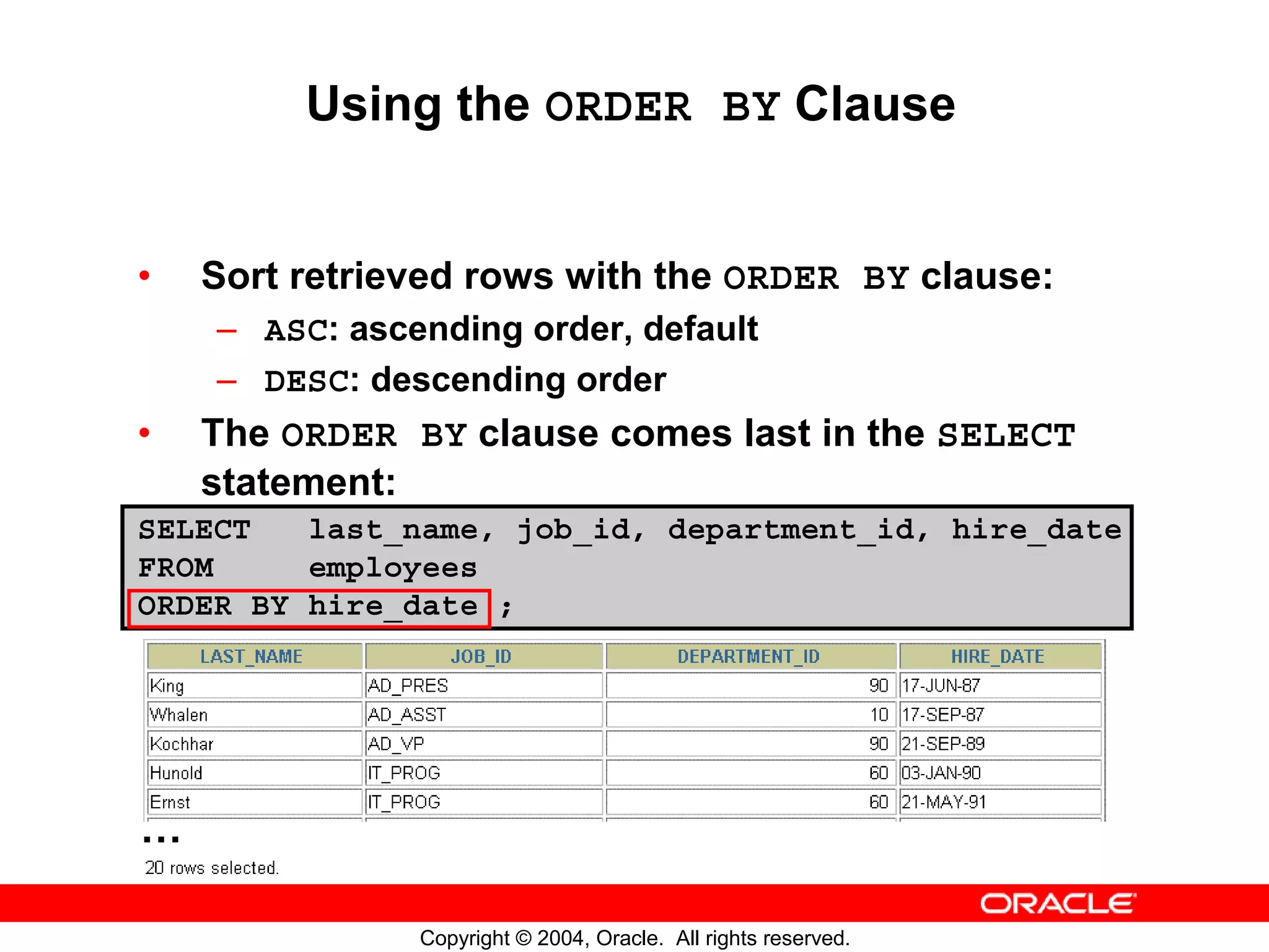 Using the ORDER BY Clause • Sort retrieved rows with the ORDER BY clause: – ASC: ascending order, default – DESC: descending order • The ORDER BY clause comes last in the SELECT statement: SELECT last_name, job_id, department_id, hire_date FROM employees ORDER BY hire_date ; … Copyright © 2004, Oracle. All rights reserved. 