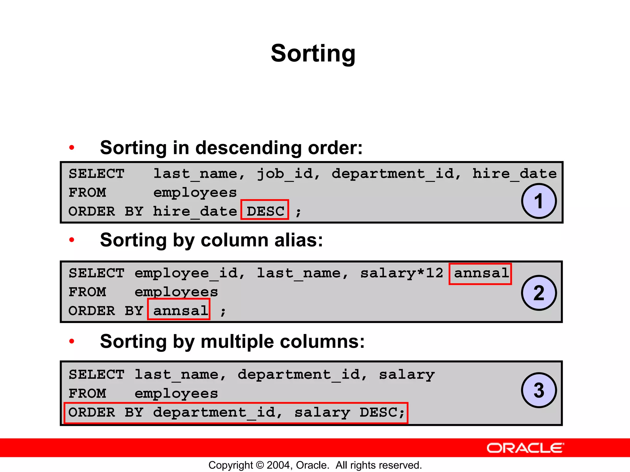 Sorting • Sorting in descending order: SELECT last_name, job_id, department_id, hire_date FROM employees ORDER BY hire_date DESC ; 1 • Sorting by column alias: SELECT employee_id, last_name, salary*12 annsal FROM employees 2 ORDER BY annsal ; • Sorting by multiple columns: SELECT last_name, department_id, salary FROM employees 3 ORDER BY department_id, salary DESC; Copyright © 2004, Oracle. All rights reserved. 