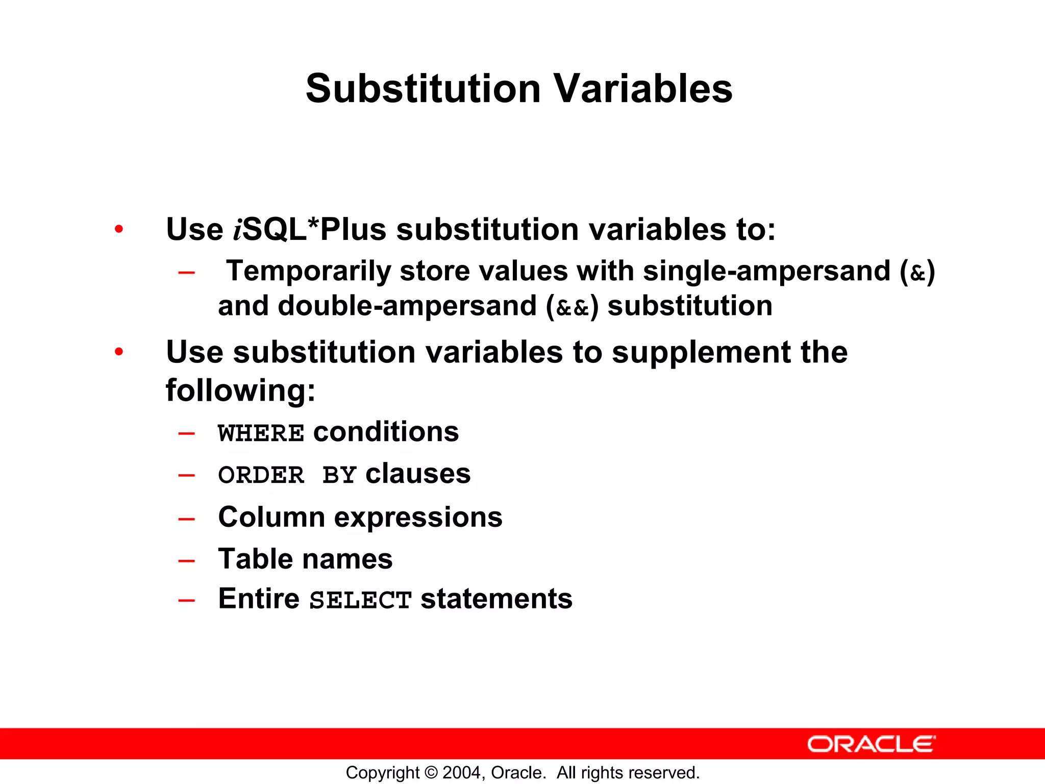 Substitution Variables • Use iSQL*Plus substitution variables to: – Temporarily store values with single-ampersand (&) and double-ampersand (&&) substitution • Use substitution variables to supplement the following: – WHERE conditions – ORDER BY clauses – Column expressions – Table names – Entire SELECT statements Copyright © 2004, Oracle. All rights reserved. 