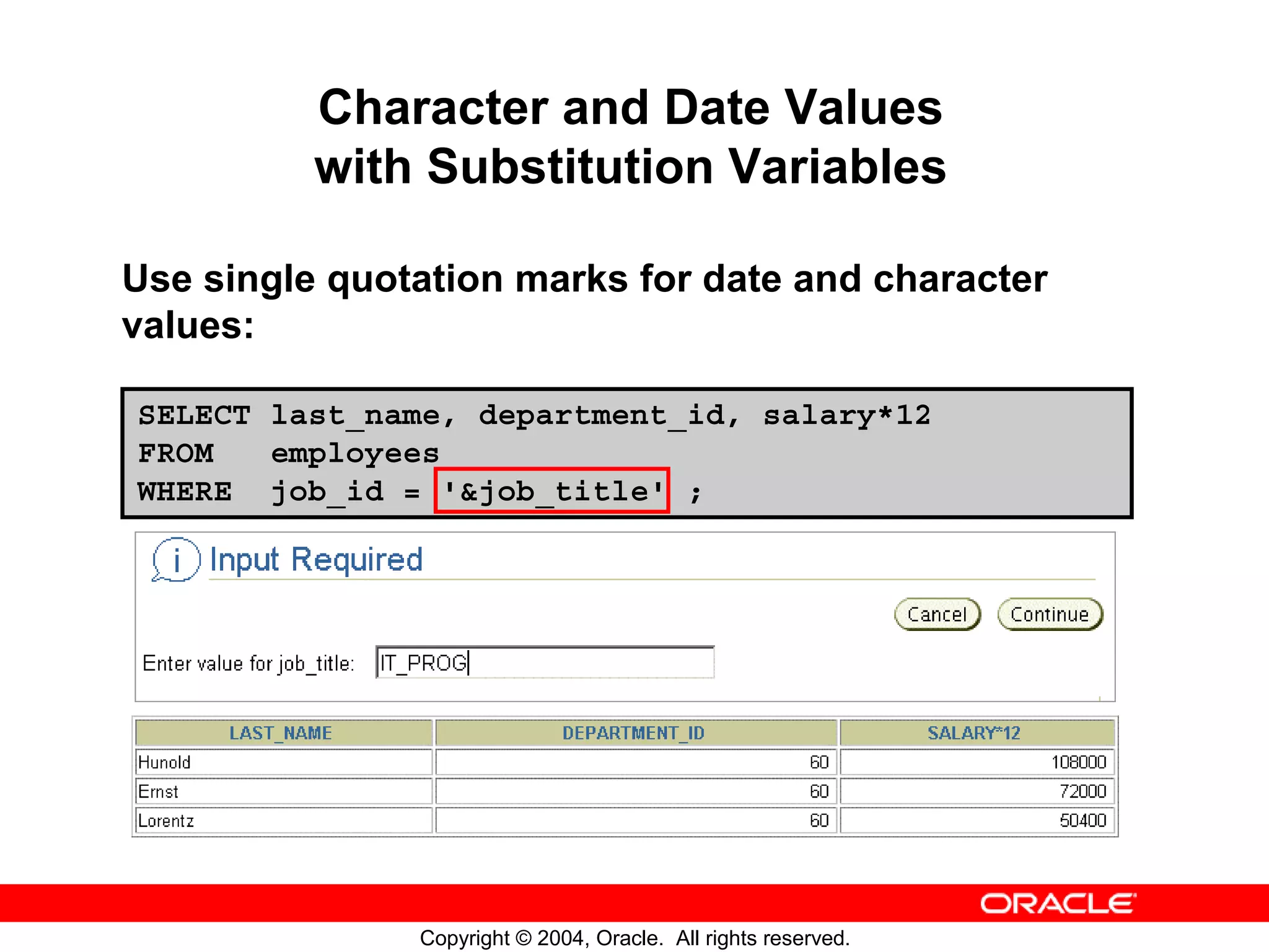 Character and Date Values with Substitution Variables Use single quotation marks for date and character values: SELECT last_name, department_id, salary*12 FROM employees WHERE job_id = '&job_title' ; Copyright © 2004, Oracle. All rights reserved. 