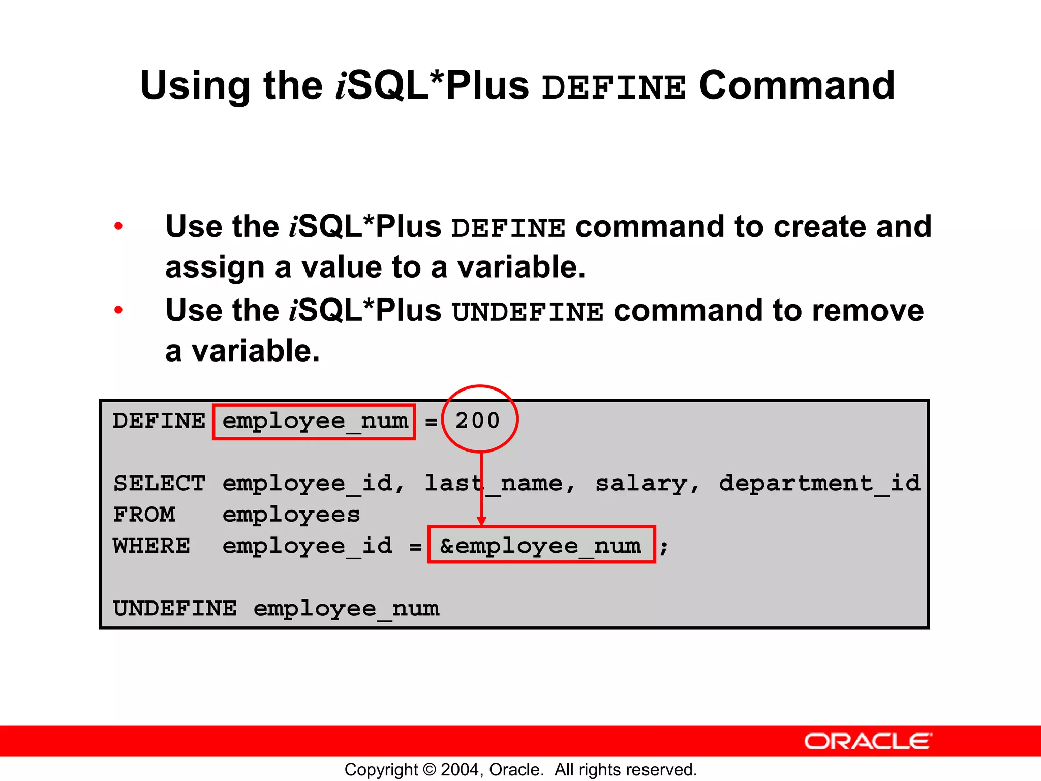 Using the iSQL*Plus DEFINE Command • Use the iSQL*Plus DEFINE command to create and assign a value to a variable. • Use the iSQL*Plus UNDEFINE command to remove a variable. DEFINE employee_num = 200 SELECT employee_id, last_name, salary, department_id FROM employees WHERE employee_id = &employee_num ; UNDEFINE employee_num Copyright © 2004, Oracle. All rights reserved. 