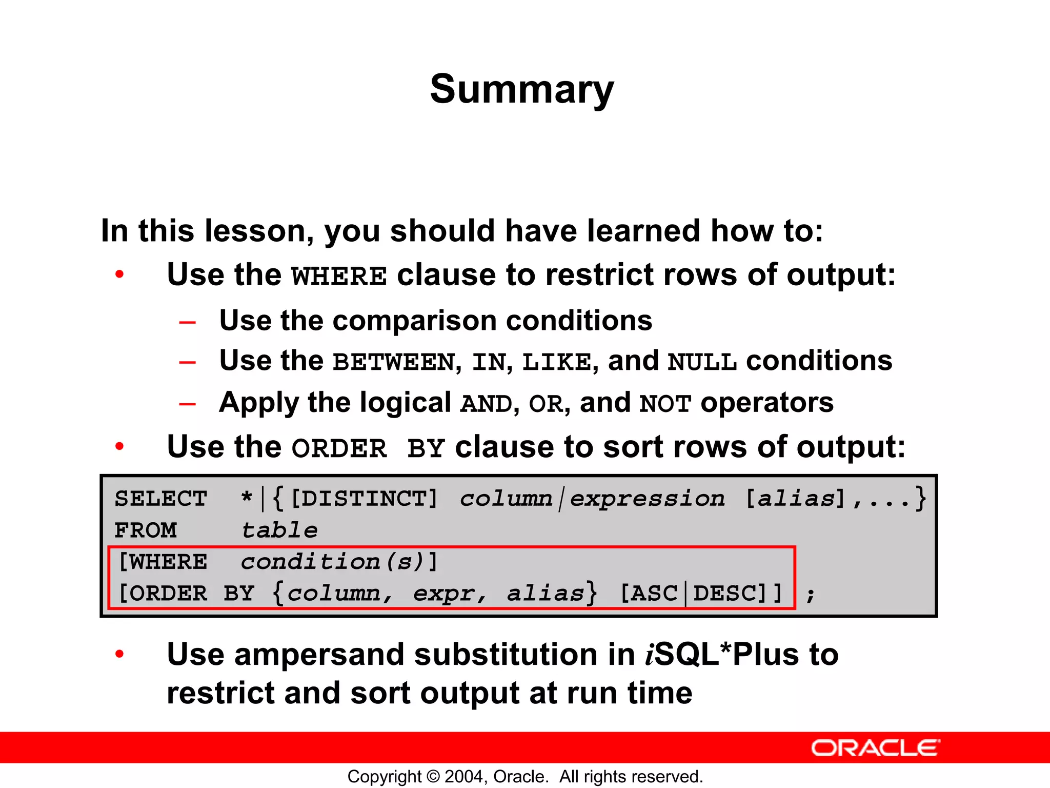 Summary In this lesson, you should have learned how to: • Use the WHERE clause to restrict rows of output: – Use the comparison conditions – Use the BETWEEN, IN, LIKE, and NULL conditions – Apply the logical AND, OR, and NOT operators • Use the ORDER BY clause to sort rows of output: SELECT *|{[DISTINCT] column|expression [alias],...} FROM table [WHERE condition(s)] [ORDER BY {column, expr, alias} [ASC|DESC]] ; • Use ampersand substitution in iSQL*Plus to restrict and sort output at run time Copyright © 2004, Oracle. All rights reserved. 