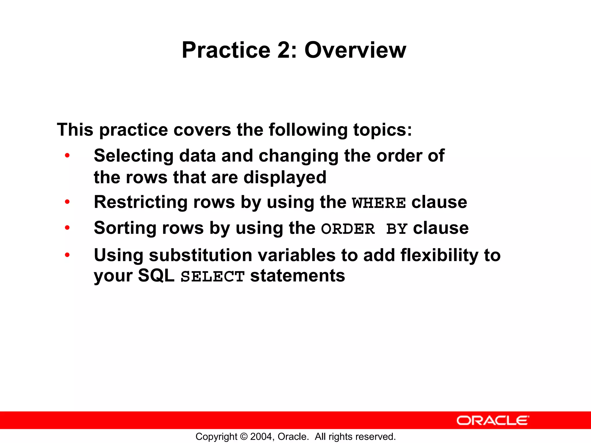 Practice 2: Overview This practice covers the following topics: • Selecting data and changing the order of the rows that are displayed • Restricting rows by using the WHERE clause • Sorting rows by using the ORDER BY clause • Using substitution variables to add flexibility to your SQL SELECT statements Copyright © 2004, Oracle. All rights reserved. 