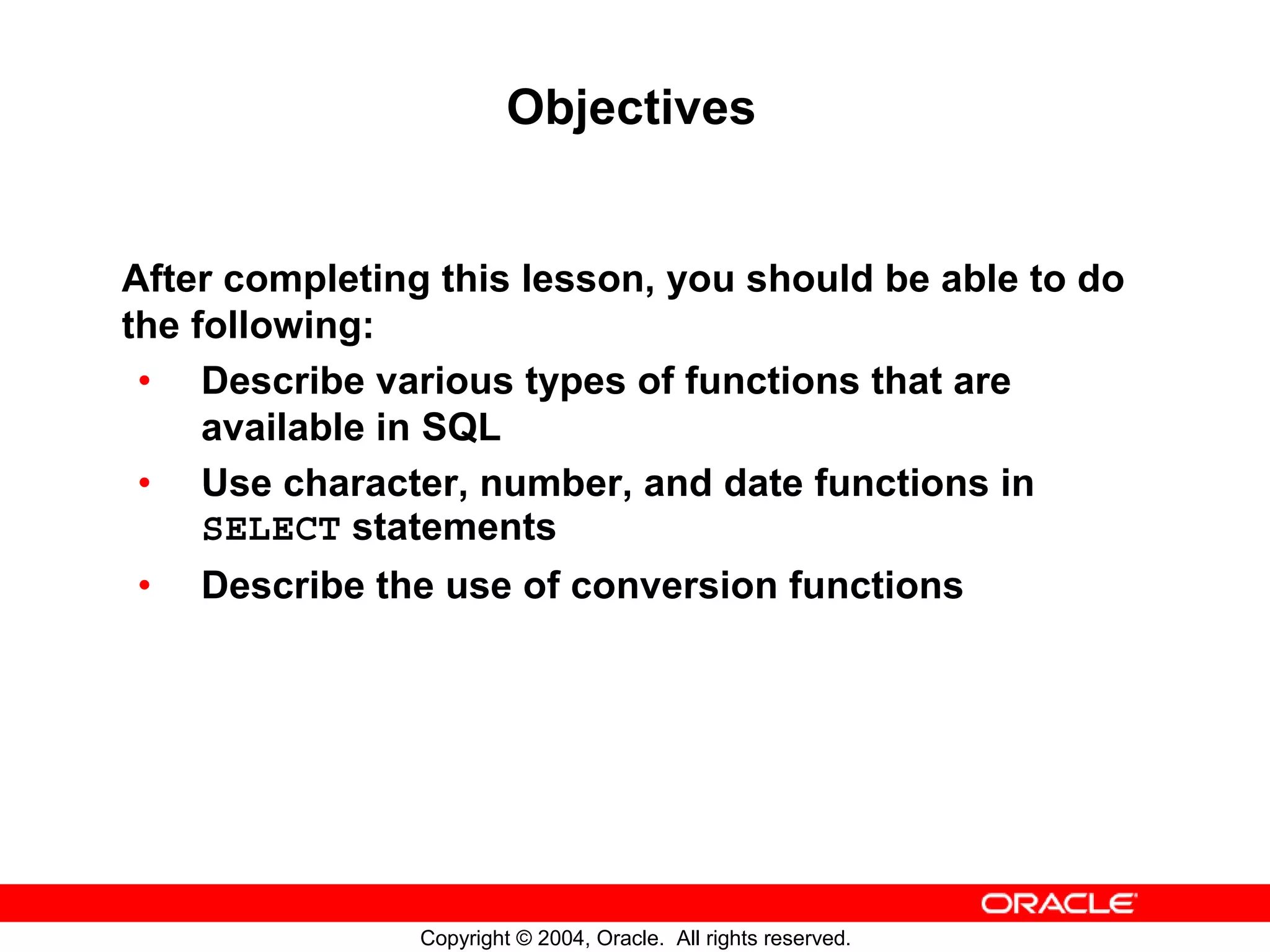 Objectives After completing this lesson, you should be able to do the following: • Describe various types of functions that are available in SQL • Use character, number, and date functions in SELECT statements • Describe the use of conversion functions Copyright © 2004, Oracle. All rights reserved. 