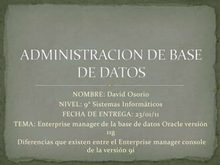 NOMBRE: David Osorio  NIVEL: 9° Sistemas Informáticos FECHA DE ENTREGA: 23/01/11 TEMA: Enterprise manager de la base de datos Oracle versión 11g   Diferencias que existen entre el Enterprise manager console de la versión 9i ADMINISTRACION DE BASE DE DATOS 
