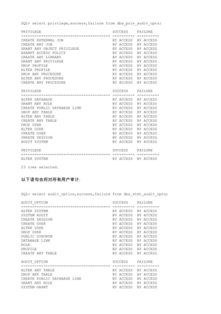 SQL> select privilege,success,failure from dba_priv_audit_opts;

PRIVILEGE                                  SUCCESS      FAILURE
----------------------------------------   ----------   ----------
CREATE EXTERNAL JOB                        BY ACCESS    BY ACCESS
CREATE ANY JOB                             BY ACCESS    BY ACCESS
GRANT ANY OBJECT PRIVILEGE                 BY ACCESS    BY ACCESS
EXEMPT ACCESS POLICY                       BY ACCESS    BY ACCESS
CREATE ANY LIBRARY                         BY ACCESS    BY ACCESS
GRANT ANY PRIVILEGE                        BY ACCESS    BY ACCESS
DROP PROFILE                               BY ACCESS    BY ACCESS
ALTER PROFILE                              BY ACCESS    BY ACCESS
DROP ANY PROCEDURE                         BY ACCESS    BY ACCESS
ALTER ANY PROCEDURE                        BY ACCESS    BY ACCESS
CREATE ANY PROCEDURE                       BY ACCESS    BY ACCESS

PRIVILEGE                                  SUCCESS      FAILURE
----------------------------------------   ----------   ----------
ALTER DATABASE                             BY ACCESS    BY ACCESS
GRANT ANY ROLE                             BY ACCESS    BY ACCESS
CREATE PUBLIC DATABASE LINK                BY ACCESS    BY ACCESS
DROP ANY TABLE                             BY ACCESS    BY ACCESS
ALTER ANY TABLE                            BY ACCESS    BY ACCESS
CREATE ANY TABLE                           BY ACCESS    BY ACCESS
DROP USER                                  BY ACCESS    BY ACCESS
ALTER USER                                 BY ACCESS    BY ACCESS
CREATE USER                                BY ACCESS    BY ACCESS
CREATE SESSION                             BY ACCESS    BY ACCESS
AUDIT SYSTEM                               BY ACCESS    BY ACCESS

PRIVILEGE                                SUCCESS    FAILURE
---------------------------------------- ---------- ----------
ALTER SYSTEM                             BY ACCESS BY ACCESS

23 rows selected.


以下语句也将对所有用户审计:


SQL> select audit_option,success,failure from dba_stmt_audit_opts;

AUDIT_OPTION                               SUCCESS      FAILURE
----------------------------------------   ----------   ----------
ALTER SYSTEM                               BY ACCESS    BY ACCESS
SYSTEM AUDIT                               BY ACCESS    BY ACCESS
CREATE SESSION                             BY ACCESS    BY ACCESS
CREATE USER                                BY ACCESS    BY ACCESS
ALTER USER                                 BY ACCESS    BY ACCESS
DROP USER                                  BY ACCESS    BY ACCESS
PUBLIC SYNONYM                             BY ACCESS    BY ACCESS
DATABASE LINK                              BY ACCESS    BY ACCESS
ROLE                                       BY ACCESS    BY ACCESS
PROFILE                                    BY ACCESS    BY ACCESS
CREATE ANY TABLE                           BY ACCESS    BY ACCESS

AUDIT_OPTION                               SUCCESS      FAILURE
----------------------------------------   ----------   ----------
ALTER ANY TABLE                            BY ACCESS    BY ACCESS
DROP ANY TABLE                             BY ACCESS    BY ACCESS
CREATE PUBLIC DATABASE LINK                BY ACCESS    BY ACCESS
GRANT ANY ROLE                             BY ACCESS    BY ACCESS
SYSTEM GRANT                               BY ACCESS    BY ACCESS
 