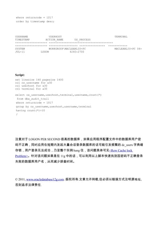 where returncode = 1017
order by timestamp desc;




USERNAME              USERHOST                                TERMINAL
TIMESTAMP          ACTION_NAME        OS_PROCESS
-------------------- ----------------------------------------
-------------------- ------------------ ---------------- ------------
SYSTEM                WORKGROUPMACLEANLIU-PC                 MACLEANLIU-PC 04-
JUL-11          LOGON              4240:2700




Script:
set   linesize 140 pagesize 1400
col   os_username for a30
col   userhost for a30
col   terminal for a30

select os_username,userhost,terminal,username,count(*)
 from dba_audit_trail
 where returncode = 1017
 group by os_username,userhost,username,terminal
 having count(*)>10
 /




注意对于 LOGON PER SECOND 很高的数据库，如果应用程序配置文件中的数据库用户密
码不正确，同时应用在短期内发起大量会话登录数据库的话可能引发频繁的 dc_users 字典缓
存锁，用户登录无法成功，乃至整个实例 hang 住，该问题具体可见<Row Cache lock
Problem>。针对该问题如果是在 11g 中的话，可以利用以上脚本快速找到因密码不正确登录
失败的数据库用户名，从而减少排查时间。




© 2011, www.oracledatabase12g.com. 版权所有.文章允许转载,但必须以链接方式注明源地址,
否则追求法律责任.
 