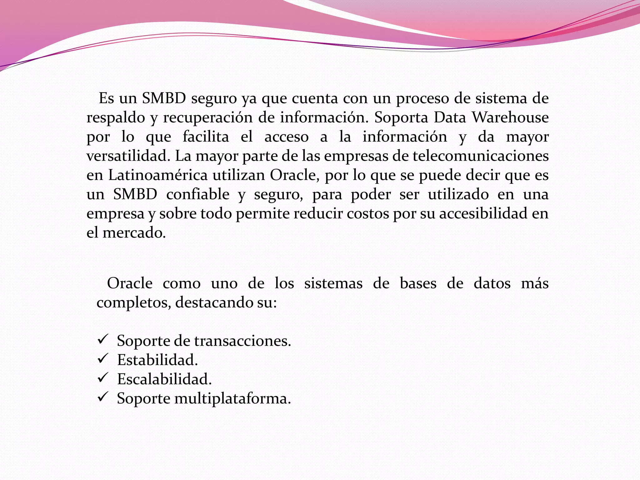    Es un SMBD seguro ya que cuenta con un proceso de sistema de respaldo y recuperación de información. Soporta Data Warehousepor lo que facilita el acceso a la información y da mayor versatilidad. La mayor parte de las empresas de telecomunicaciones en Latinoamérica utilizan Oracle, por lo que se puede decir que es un SMBD confiable y seguro, para poder ser utilizado en una empresa y sobre todo permite reducir costos por su accesibilidad en el mercado. Oracle como uno de los sistemas de bases de datos más completos, destacando su:  Soporte de transacciones.