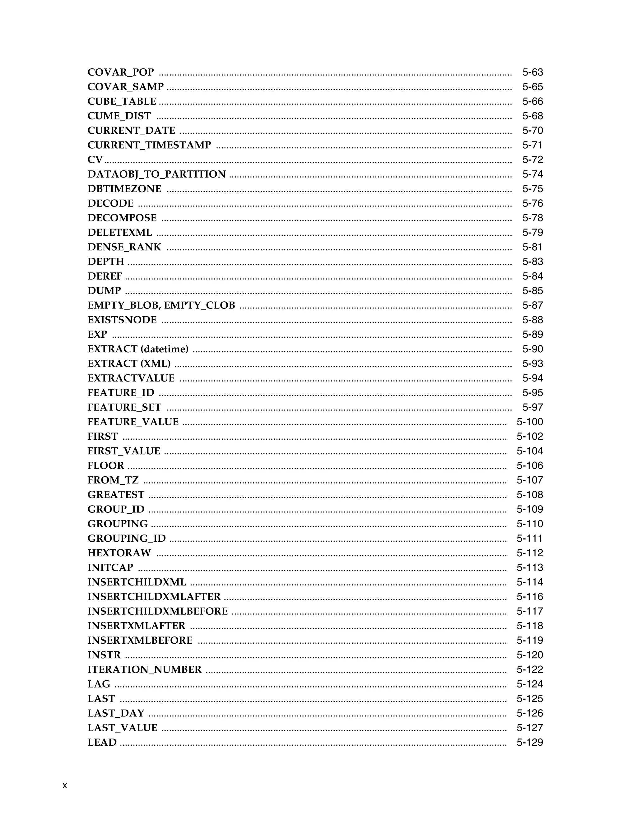 x
COVAR_POP ........................................................................................................................................ 5-63
COVAR_SAMP ..................................................................................................................................... 5-65
CUBE_TABLE ........................................................................................................................................ 5-66
CUME_DIST ......................................................................................................................................... 5-68
CURRENT_DATE ................................................................................................................................ 5-70
CURRENT_TIMESTAMP .................................................................................................................. 5-71
CV............................................................................................................................................................. 5-72
DATAOBJ_TO_PARTITION ............................................................................................................. 5-74
DBTIMEZONE ..................................................................................................................................... 5-75
DECODE ................................................................................................................................................ 5-76
DECOMPOSE ....................................................................................................................................... 5-78
DELETEXML ......................................................................................................................................... 5-79
DENSE_RANK ..................................................................................................................................... 5-81
DEPTH .................................................................................................................................................... 5-83
DEREF ..................................................................................................................................................... 5-84
DUMP ..................................................................................................................................................... 5-85
EMPTY_BLOB, EMPTY_CLOB ......................................................................................................... 5-87
EXISTSNODE ....................................................................................................................................... 5-88
EXP .......................................................................................................................................................... 5-89
EXTRACT (datetime) ........................................................................................................................... 5-90
EXTRACT (XML) .................................................................................................................................. 5-93
EXTRACTVALUE ................................................................................................................................ 5-94
FEATURE_ID ........................................................................................................................................ 5-95
FEATURE_SET ..................................................................................................................................... 5-97
FEATURE_VALUE ............................................................................................................................. 5-100
FIRST .................................................................................................................................................... 5-102
FIRST_VALUE .................................................................................................................................... 5-104
FLOOR .................................................................................................................................................. 5-106
FROM_TZ ............................................................................................................................................ 5-107
GREATEST .......................................................................................................................................... 5-108
GROUP_ID .......................................................................................................................................... 5-109
GROUPING ......................................................................................................................................... 5-110
GROUPING_ID .................................................................................................................................. 5-111
HEXTORAW ....................................................................................................................................... 5-112
INITCAP .............................................................................................................................................. 5-113
INSERTCHILDXML .......................................................................................................................... 5-114
INSERTCHILDXMLAFTER ............................................................................................................. 5-116
INSERTCHILDXMLBEFORE .......................................................................................................... 5-117
INSERTXMLAFTER .......................................................................................................................... 5-118
INSERTXMLBEFORE ....................................................................................................................... 5-119
INSTR ................................................................................................................................................... 5-120
ITERATION_NUMBER .................................................................................................................... 5-122
LAG ....................................................................................................................................................... 5-124
LAST ..................................................................................................................................................... 5-125
LAST_DAY .......................................................................................................................................... 5-126
LAST_VALUE ..................................................................................................................................... 5-127
LEAD ..................................................................................................................................................... 5-129
 