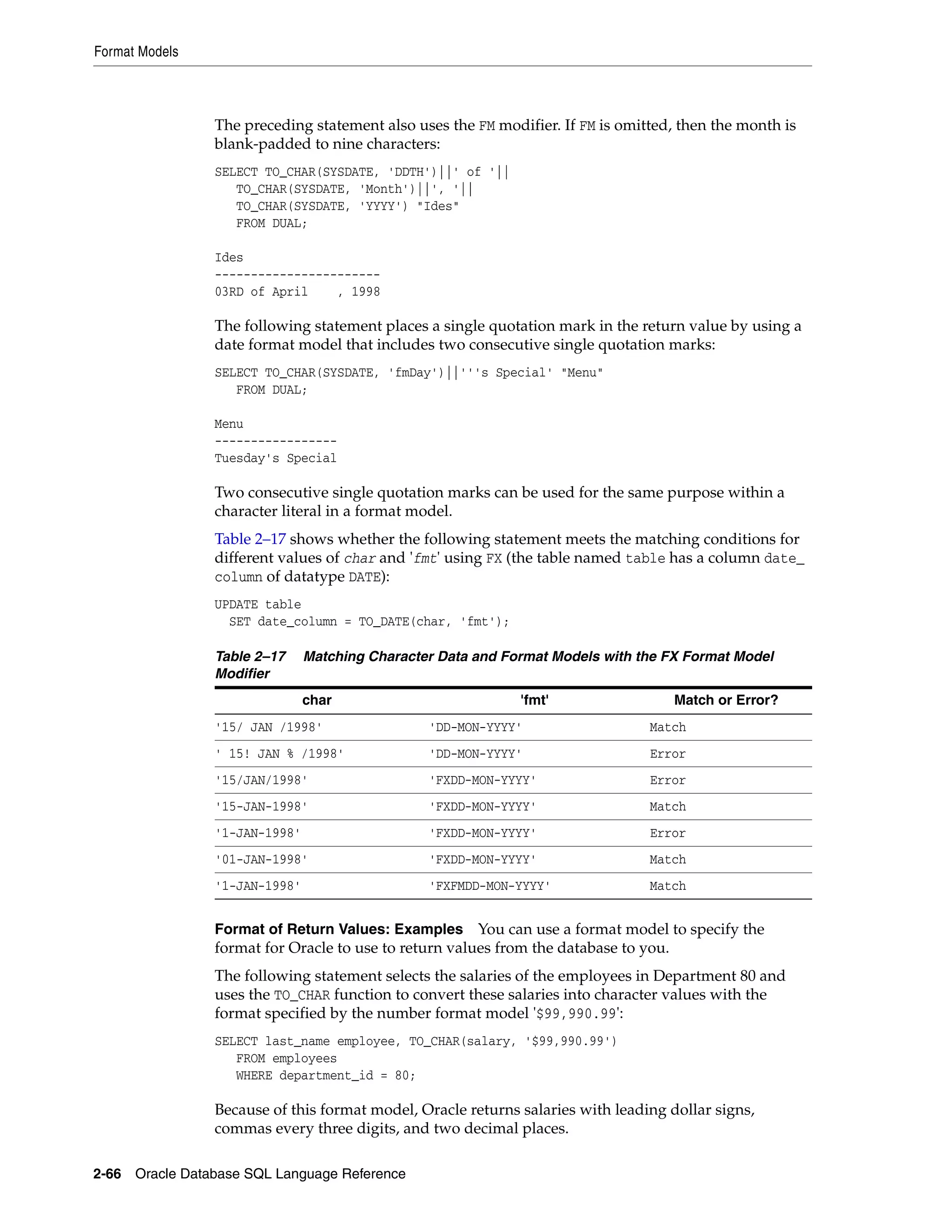 Format Models
2-66 Oracle Database SQL Language Reference
The preceding statement also uses the FM modifier. If FM is omitted, then the month is
blank-padded to nine characters:
SELECT TO_CHAR(SYSDATE, 'DDTH')||' of '||
TO_CHAR(SYSDATE, 'Month')||', '||
TO_CHAR(SYSDATE, 'YYYY') "Ides"
FROM DUAL;
Ides
-----------------------
03RD of April , 1998
The following statement places a single quotation mark in the return value by using a
date format model that includes two consecutive single quotation marks:
SELECT TO_CHAR(SYSDATE, 'fmDay')||'''s Special' "Menu"
FROM DUAL;
Menu
-----------------
Tuesday's Special
Two consecutive single quotation marks can be used for the same purpose within a
character literal in a format model.
Table 2–17 shows whether the following statement meets the matching conditions for
different values of char and 'fmt' using FX (the table named table has a column date_
column of datatype DATE):
UPDATE table
SET date_column = TO_DATE(char, 'fmt');
Format of Return Values: Examples You can use a format model to specify the
format for Oracle to use to return values from the database to you.
The following statement selects the salaries of the employees in Department 80 and
uses the TO_CHAR function to convert these salaries into character values with the
format specified by the number format model '$99,990.99':
SELECT last_name employee, TO_CHAR(salary, '$99,990.99')
FROM employees
WHERE department_id = 80;
Because of this format model, Oracle returns salaries with leading dollar signs,
commas every three digits, and two decimal places.
Table 2–17 Matching Character Data and Format Models with the FX Format Model
Modifier
char 'fmt' Match or Error?
'15/ JAN /1998' 'DD-MON-YYYY' Match
' 15! JAN % /1998' 'DD-MON-YYYY' Error
'15/JAN/1998' 'FXDD-MON-YYYY' Error
'15-JAN-1998' 'FXDD-MON-YYYY' Match
'1-JAN-1998' 'FXDD-MON-YYYY' Error
'01-JAN-1998' 'FXDD-MON-YYYY' Match
'1-JAN-1998' 'FXFMDD-MON-YYYY' Match
 