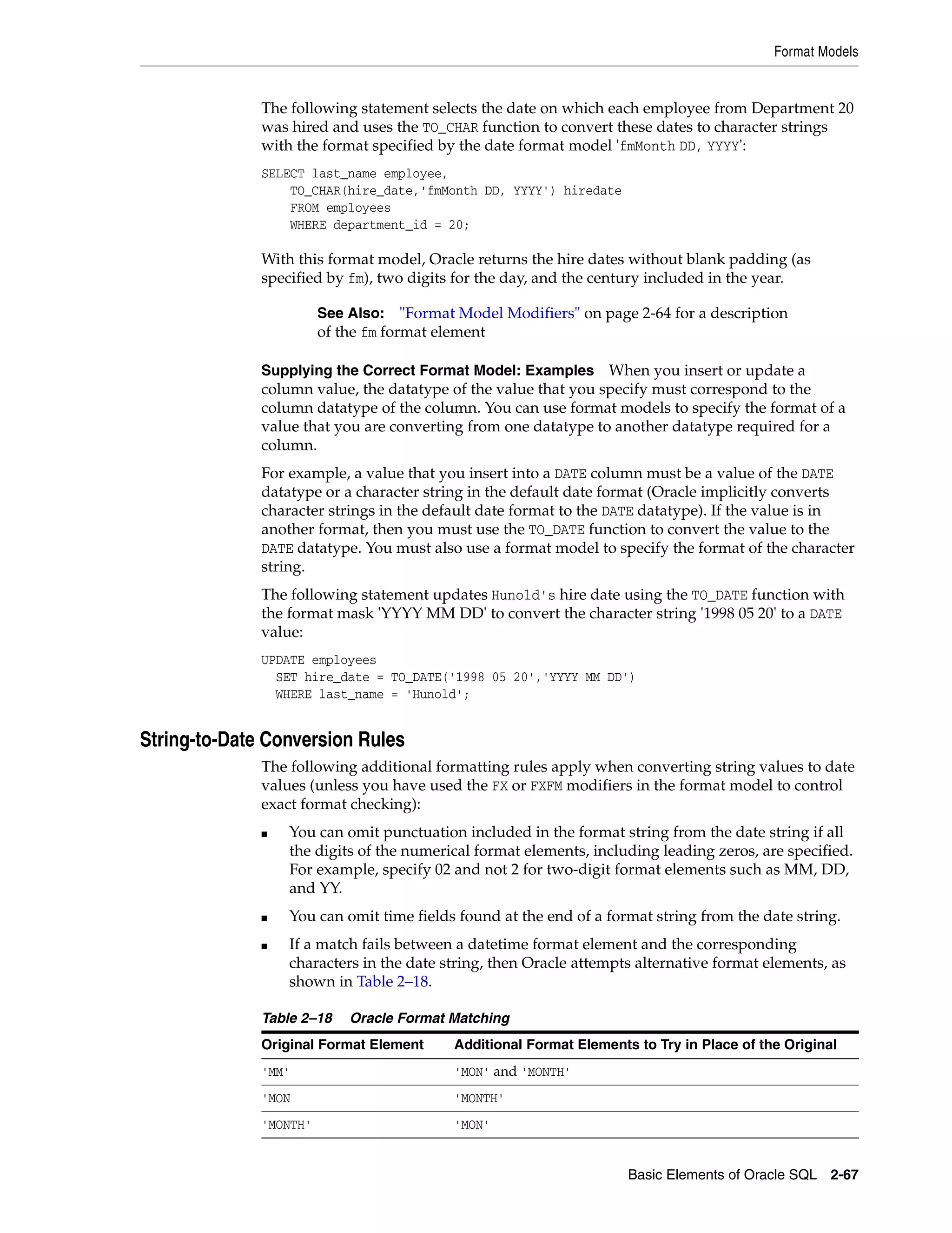Format Models
Basic Elements of Oracle SQL 2-67
The following statement selects the date on which each employee from Department 20
was hired and uses the TO_CHAR function to convert these dates to character strings
with the format specified by the date format model 'fmMonth DD, YYYY':
SELECT last_name employee,
TO_CHAR(hire_date,'fmMonth DD, YYYY') hiredate
FROM employees
WHERE department_id = 20;
With this format model, Oracle returns the hire dates without blank padding (as
specified by fm), two digits for the day, and the century included in the year.
Supplying the Correct Format Model: Examples When you insert or update a
column value, the datatype of the value that you specify must correspond to the
column datatype of the column. You can use format models to specify the format of a
value that you are converting from one datatype to another datatype required for a
column.
For example, a value that you insert into a DATE column must be a value of the DATE
datatype or a character string in the default date format (Oracle implicitly converts
character strings in the default date format to the DATE datatype). If the value is in
another format, then you must use the TO_DATE function to convert the value to the
DATE datatype. You must also use a format model to specify the format of the character
string.
The following statement updates Hunold's hire date using the TO_DATE function with
the format mask 'YYYY MM DD' to convert the character string '1998 05 20' to a DATE
value:
UPDATE employees
SET hire_date = TO_DATE('1998 05 20','YYYY MM DD')
WHERE last_name = 'Hunold';
String-to-Date Conversion Rules
The following additional formatting rules apply when converting string values to date
values (unless you have used the FX or FXFM modifiers in the format model to control
exact format checking):
■ You can omit punctuation included in the format string from the date string if all
the digits of the numerical format elements, including leading zeros, are specified.
For example, specify 02 and not 2 for two-digit format elements such as MM, DD,
and YY.
■ You can omit time fields found at the end of a format string from the date string.
■ If a match fails between a datetime format element and the corresponding
characters in the date string, then Oracle attempts alternative format elements, as
shown in Table 2–18.
See Also: "Format Model Modifiers" on page 2-64 for a description
of the fm format element
Table 2–18 Oracle Format Matching
Original Format Element Additional Format Elements to Try in Place of the Original
'MM' 'MON' and 'MONTH'
'MON 'MONTH'
'MONTH' 'MON'
 