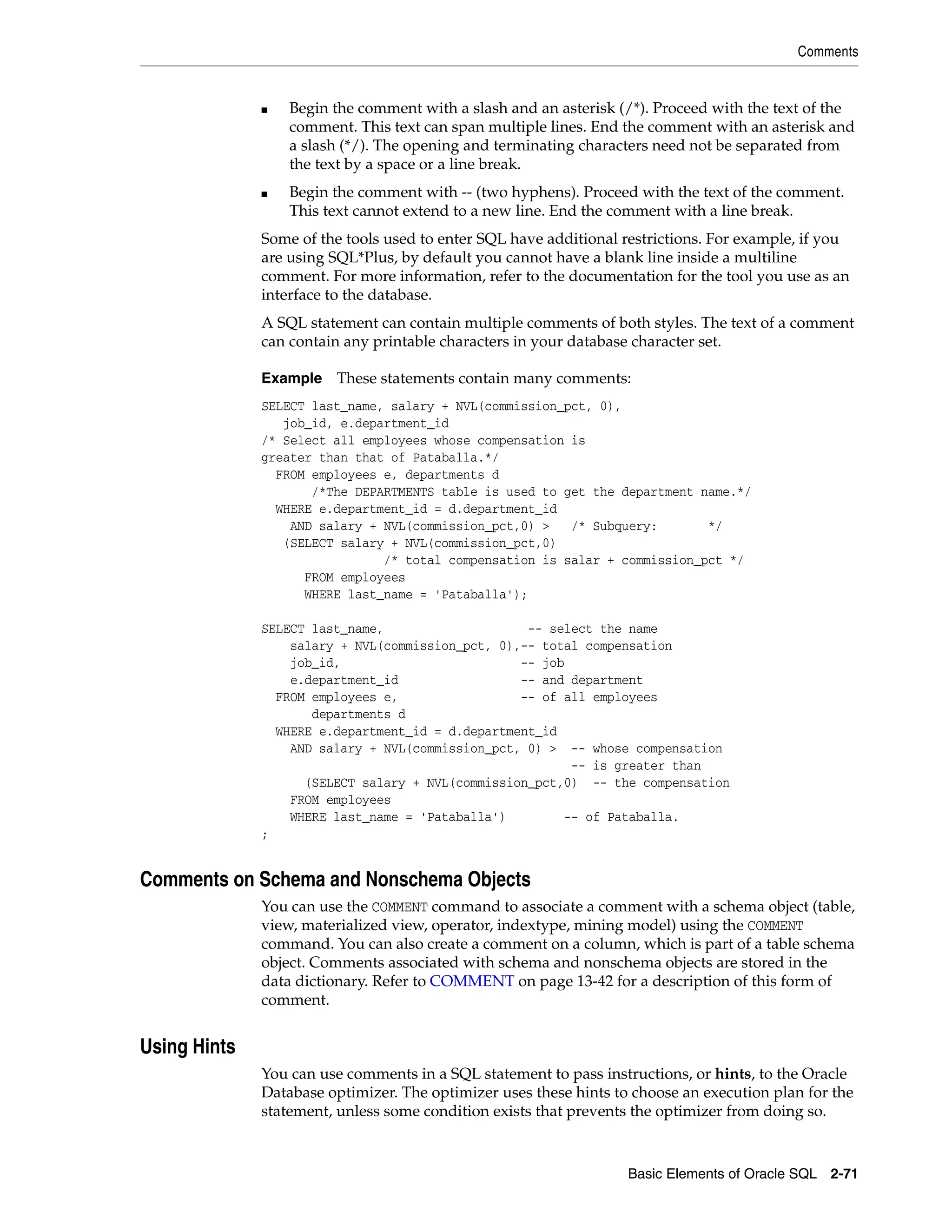Comments
Basic Elements of Oracle SQL 2-71
■ Begin the comment with a slash and an asterisk (/*). Proceed with the text of the
comment. This text can span multiple lines. End the comment with an asterisk and
a slash (*/). The opening and terminating characters need not be separated from
the text by a space or a line break.
■ Begin the comment with -- (two hyphens). Proceed with the text of the comment.
This text cannot extend to a new line. End the comment with a line break.
Some of the tools used to enter SQL have additional restrictions. For example, if you
are using SQL*Plus, by default you cannot have a blank line inside a multiline
comment. For more information, refer to the documentation for the tool you use as an
interface to the database.
A SQL statement can contain multiple comments of both styles. The text of a comment
can contain any printable characters in your database character set.
Example These statements contain many comments:
SELECT last_name, salary + NVL(commission_pct, 0),
job_id, e.department_id
/* Select all employees whose compensation is
greater than that of Pataballa.*/
FROM employees e, departments d
/*The DEPARTMENTS table is used to get the department name.*/
WHERE e.department_id = d.department_id
AND salary + NVL(commission_pct,0) > /* Subquery: */
(SELECT salary + NVL(commission_pct,0)
/* total compensation is salar + commission_pct */
FROM employees
WHERE last_name = 'Pataballa');
SELECT last_name, -- select the name
salary + NVL(commission_pct, 0),-- total compensation
job_id, -- job
e.department_id -- and department
FROM employees e, -- of all employees
departments d
WHERE e.department_id = d.department_id
AND salary + NVL(commission_pct, 0) > -- whose compensation
-- is greater than
(SELECT salary + NVL(commission_pct,0) -- the compensation
FROM employees
WHERE last_name = 'Pataballa') -- of Pataballa.
;
Comments on Schema and Nonschema Objects
You can use the COMMENT command to associate a comment with a schema object (table,
view, materialized view, operator, indextype, mining model) using the COMMENT
command. You can also create a comment on a column, which is part of a table schema
object. Comments associated with schema and nonschema objects are stored in the
data dictionary. Refer to COMMENT on page 13-42 for a description of this form of
comment.
Using Hints
You can use comments in a SQL statement to pass instructions, or hints, to the Oracle
Database optimizer. The optimizer uses these hints to choose an execution plan for the
statement, unless some condition exists that prevents the optimizer from doing so.
 
