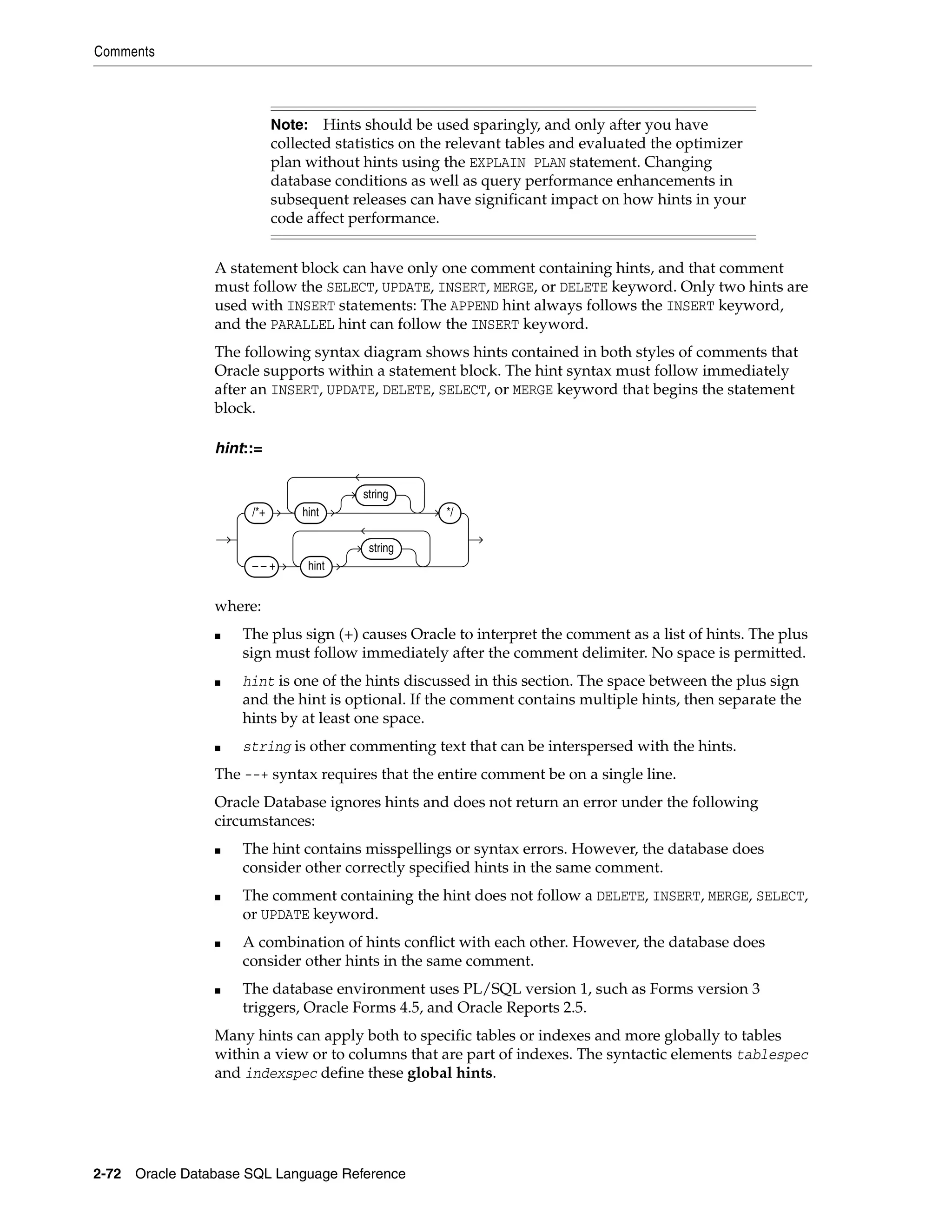 Comments
2-72 Oracle Database SQL Language Reference
A statement block can have only one comment containing hints, and that comment
must follow the SELECT, UPDATE, INSERT, MERGE, or DELETE keyword. Only two hints are
used with INSERT statements: The APPEND hint always follows the INSERT keyword,
and the PARALLEL hint can follow the INSERT keyword.
The following syntax diagram shows hints contained in both styles of comments that
Oracle supports within a statement block. The hint syntax must follow immediately
after an INSERT, UPDATE, DELETE, SELECT, or MERGE keyword that begins the statement
block.
hint::=
where:
■ The plus sign (+) causes Oracle to interpret the comment as a list of hints. The plus
sign must follow immediately after the comment delimiter. No space is permitted.
■ hint is one of the hints discussed in this section. The space between the plus sign
and the hint is optional. If the comment contains multiple hints, then separate the
hints by at least one space.
■ string is other commenting text that can be interspersed with the hints.
The --+ syntax requires that the entire comment be on a single line.
Oracle Database ignores hints and does not return an error under the following
circumstances:
■ The hint contains misspellings or syntax errors. However, the database does
consider other correctly specified hints in the same comment.
■ The comment containing the hint does not follow a DELETE, INSERT, MERGE, SELECT,
or UPDATE keyword.
■ A combination of hints conflict with each other. However, the database does
consider other hints in the same comment.
■ The database environment uses PL/SQL version 1, such as Forms version 3
triggers, Oracle Forms 4.5, and Oracle Reports 2.5.
Many hints can apply both to specific tables or indexes and more globally to tables
within a view or to columns that are part of indexes. The syntactic elements tablespec
and indexspec define these global hints.
Note: Hints should be used sparingly, and only after you have
collected statistics on the relevant tables and evaluated the optimizer
plan without hints using the EXPLAIN PLAN statement. Changing
database conditions as well as query performance enhancements in
subsequent releases can have significant impact on how hints in your
code affect performance.
/*+ hint
string
*/
– – + hint
string
 
