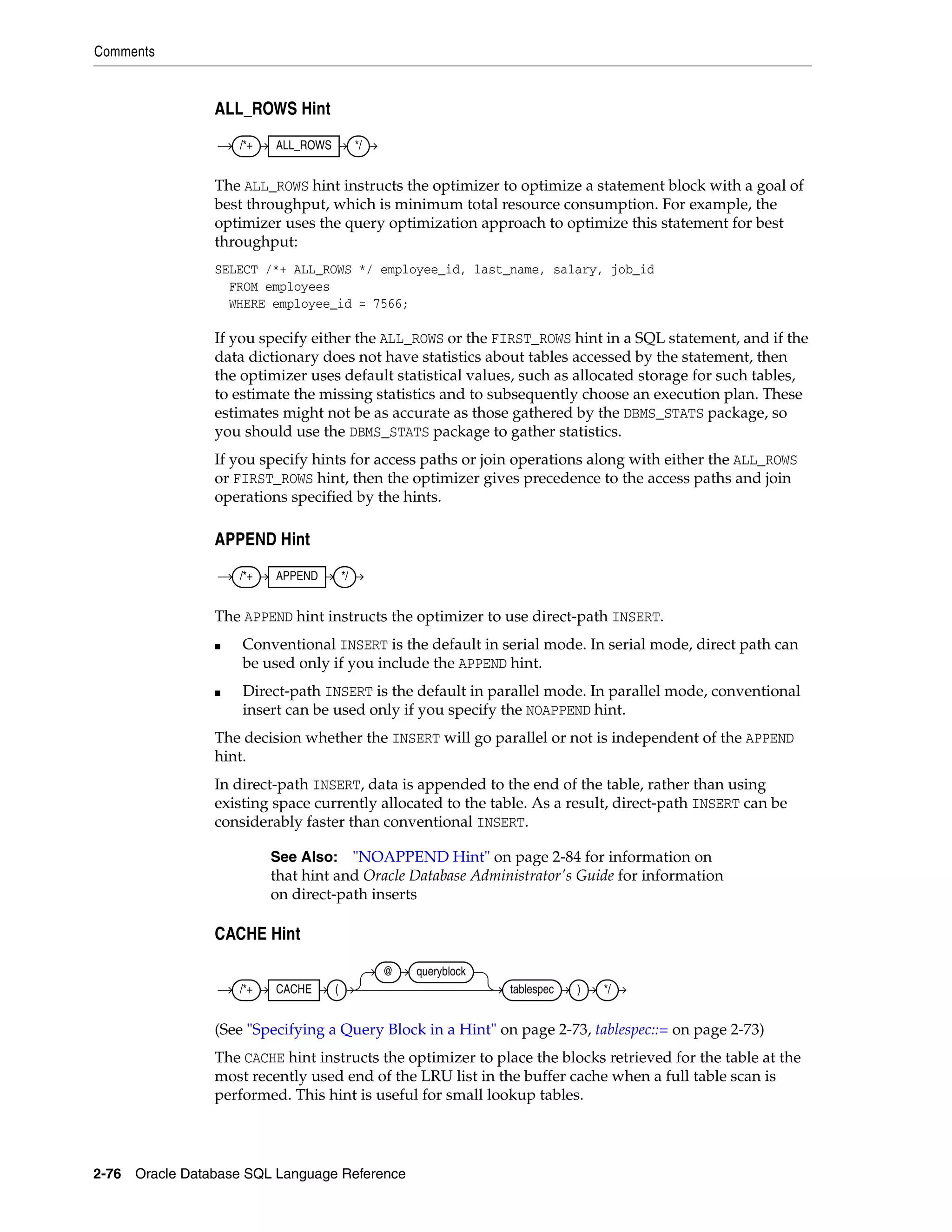 Comments
2-76 Oracle Database SQL Language Reference
ALL_ROWS Hint
The ALL_ROWS hint instructs the optimizer to optimize a statement block with a goal of
best throughput, which is minimum total resource consumption. For example, the
optimizer uses the query optimization approach to optimize this statement for best
throughput:
SELECT /*+ ALL_ROWS */ employee_id, last_name, salary, job_id
FROM employees
WHERE employee_id = 7566;
If you specify either the ALL_ROWS or the FIRST_ROWS hint in a SQL statement, and if the
data dictionary does not have statistics about tables accessed by the statement, then
the optimizer uses default statistical values, such as allocated storage for such tables,
to estimate the missing statistics and to subsequently choose an execution plan. These
estimates might not be as accurate as those gathered by the DBMS_STATS package, so
you should use the DBMS_STATS package to gather statistics.
If you specify hints for access paths or join operations along with either the ALL_ROWS
or FIRST_ROWS hint, then the optimizer gives precedence to the access paths and join
operations specified by the hints.
APPEND Hint
The APPEND hint instructs the optimizer to use direct-path INSERT.
■ Conventional INSERT is the default in serial mode. In serial mode, direct path can
be used only if you include the APPEND hint.
■ Direct-path INSERT is the default in parallel mode. In parallel mode, conventional
insert can be used only if you specify the NOAPPEND hint.
The decision whether the INSERT will go parallel or not is independent of the APPEND
hint.
In direct-path INSERT, data is appended to the end of the table, rather than using
existing space currently allocated to the table. As a result, direct-path INSERT can be
considerably faster than conventional INSERT.
CACHE Hint
(See "Specifying a Query Block in a Hint" on page 2-73, tablespec::= on page 2-73)
The CACHE hint instructs the optimizer to place the blocks retrieved for the table at the
most recently used end of the LRU list in the buffer cache when a full table scan is
performed. This hint is useful for small lookup tables.
See Also: "NOAPPEND Hint" on page 2-84 for information on
that hint and Oracle Database Administrator's Guide for information
on direct-path inserts
/*+ ALL_ROWS */
/*+ APPEND */
/*+ CACHE (
@ queryblock
tablespec ) */
 