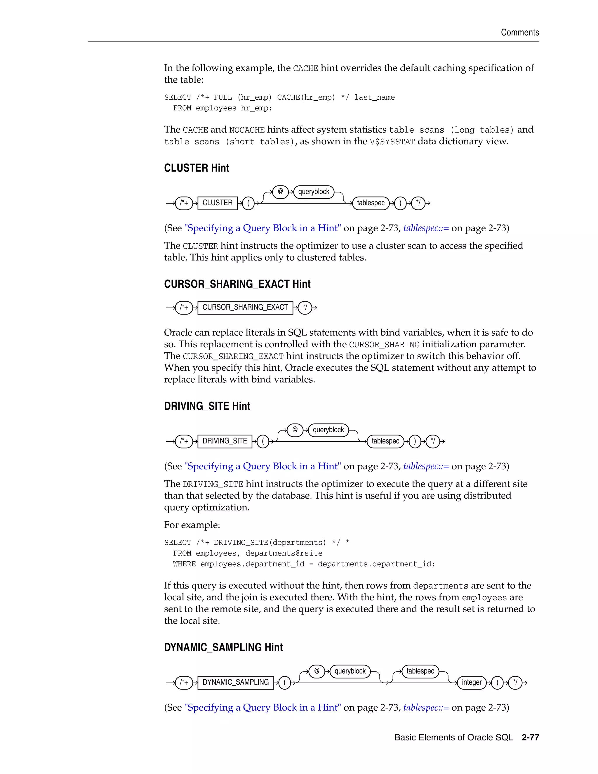 Comments
Basic Elements of Oracle SQL 2-77
In the following example, the CACHE hint overrides the default caching specification of
the table:
SELECT /*+ FULL (hr_emp) CACHE(hr_emp) */ last_name
FROM employees hr_emp;
The CACHE and NOCACHE hints affect system statistics table scans (long tables) and
table scans (short tables), as shown in the V$SYSSTAT data dictionary view.
CLUSTER Hint
(See "Specifying a Query Block in a Hint" on page 2-73, tablespec::= on page 2-73)
The CLUSTER hint instructs the optimizer to use a cluster scan to access the specified
table. This hint applies only to clustered tables.
CURSOR_SHARING_EXACT Hint
Oracle can replace literals in SQL statements with bind variables, when it is safe to do
so. This replacement is controlled with the CURSOR_SHARING initialization parameter.
The CURSOR_SHARING_EXACT hint instructs the optimizer to switch this behavior off.
When you specify this hint, Oracle executes the SQL statement without any attempt to
replace literals with bind variables.
DRIVING_SITE Hint
(See "Specifying a Query Block in a Hint" on page 2-73, tablespec::= on page 2-73)
The DRIVING_SITE hint instructs the optimizer to execute the query at a different site
than that selected by the database. This hint is useful if you are using distributed
query optimization.
For example:
SELECT /*+ DRIVING_SITE(departments) */ *
FROM employees, departments@rsite
WHERE employees.department_id = departments.department_id;
If this query is executed without the hint, then rows from departments are sent to the
local site, and the join is executed there. With the hint, the rows from employees are
sent to the remote site, and the query is executed there and the result set is returned to
the local site.
DYNAMIC_SAMPLING Hint
(See "Specifying a Query Block in a Hint" on page 2-73, tablespec::= on page 2-73)
/*+ CLUSTER (
@ queryblock
tablespec ) */
/*+ CURSOR_SHARING_EXACT */
/*+ DRIVING_SITE (
@ queryblock
tablespec ) */
/*+ DYNAMIC_SAMPLING (
@ queryblock tablespec
integer ) */
 