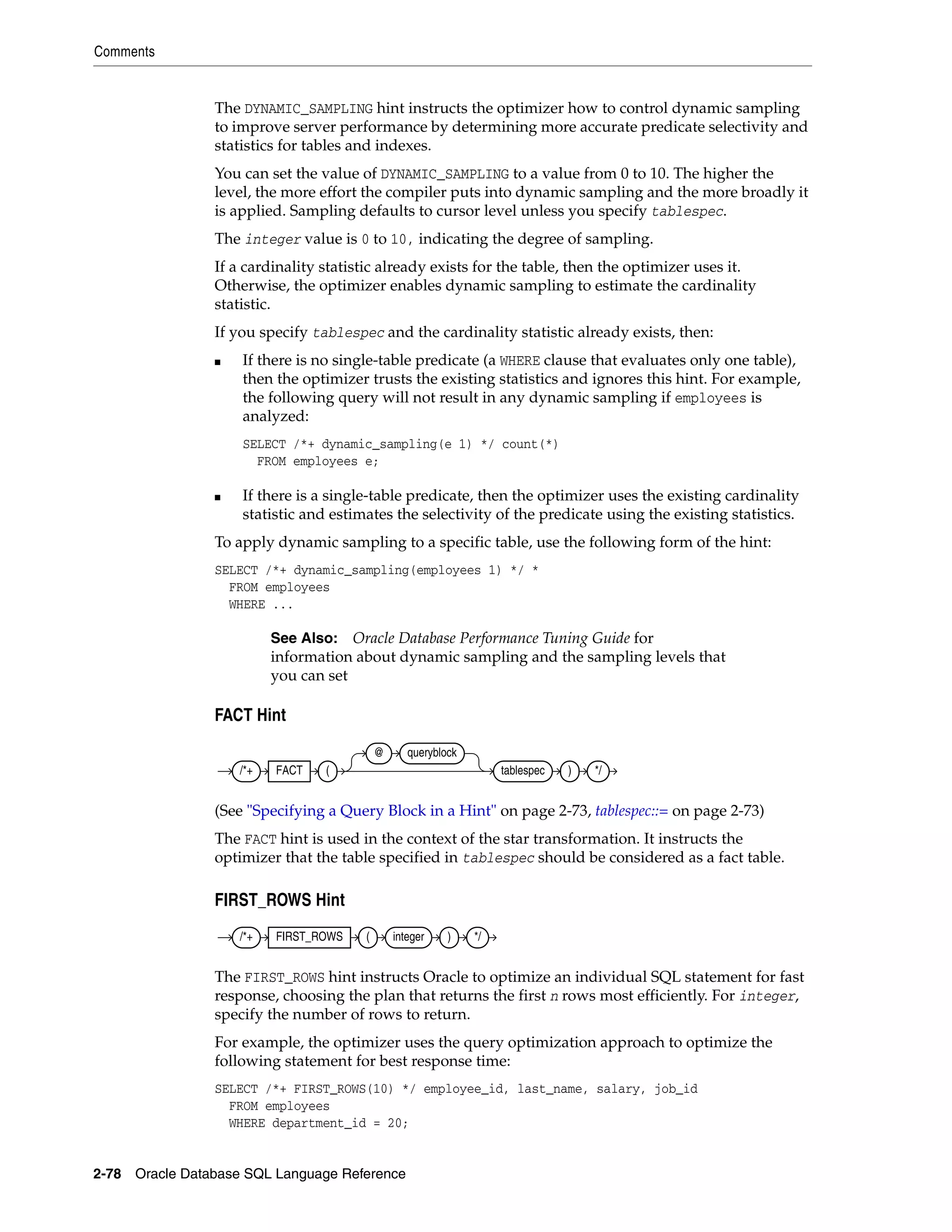 Comments
2-78 Oracle Database SQL Language Reference
The DYNAMIC_SAMPLING hint instructs the optimizer how to control dynamic sampling
to improve server performance by determining more accurate predicate selectivity and
statistics for tables and indexes.
You can set the value of DYNAMIC_SAMPLING to a value from 0 to 10. The higher the
level, the more effort the compiler puts into dynamic sampling and the more broadly it
is applied. Sampling defaults to cursor level unless you specify tablespec.
The integer value is 0 to 10, indicating the degree of sampling.
If a cardinality statistic already exists for the table, then the optimizer uses it.
Otherwise, the optimizer enables dynamic sampling to estimate the cardinality
statistic.
If you specify tablespec and the cardinality statistic already exists, then:
■ If there is no single-table predicate (a WHERE clause that evaluates only one table),
then the optimizer trusts the existing statistics and ignores this hint. For example,
the following query will not result in any dynamic sampling if employees is
analyzed:
SELECT /*+ dynamic_sampling(e 1) */ count(*)
FROM employees e;
■ If there is a single-table predicate, then the optimizer uses the existing cardinality
statistic and estimates the selectivity of the predicate using the existing statistics.
To apply dynamic sampling to a specific table, use the following form of the hint:
SELECT /*+ dynamic_sampling(employees 1) */ *
FROM employees
WHERE ...
FACT Hint
(See "Specifying a Query Block in a Hint" on page 2-73, tablespec::= on page 2-73)
The FACT hint is used in the context of the star transformation. It instructs the
optimizer that the table specified in tablespec should be considered as a fact table.
FIRST_ROWS Hint
The FIRST_ROWS hint instructs Oracle to optimize an individual SQL statement for fast
response, choosing the plan that returns the first n rows most efficiently. For integer,
specify the number of rows to return.
For example, the optimizer uses the query optimization approach to optimize the
following statement for best response time:
SELECT /*+ FIRST_ROWS(10) */ employee_id, last_name, salary, job_id
FROM employees
WHERE department_id = 20;
See Also: Oracle Database Performance Tuning Guide for
information about dynamic sampling and the sampling levels that
you can set
/*+ FACT (
@ queryblock
tablespec ) */
/*+ FIRST_ROWS ( integer ) */
 