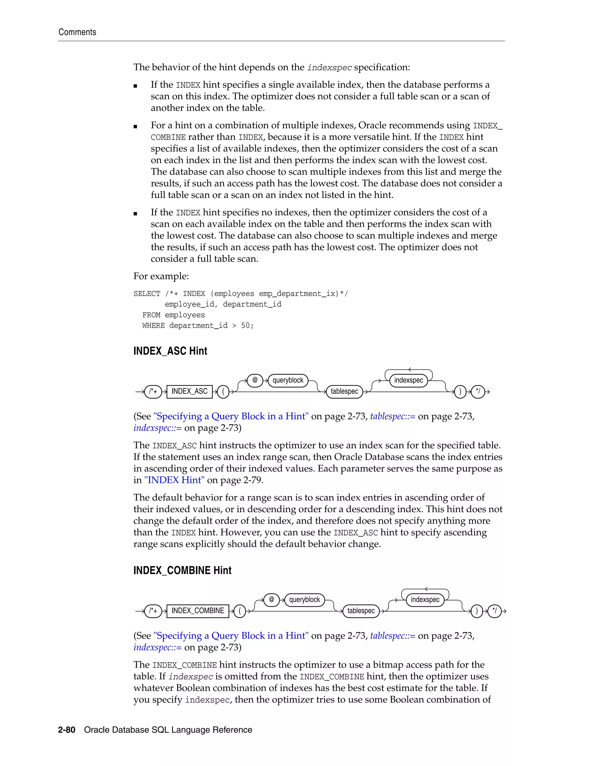 Comments
2-80 Oracle Database SQL Language Reference
The behavior of the hint depends on the indexspec specification:
■ If the INDEX hint specifies a single available index, then the database performs a
scan on this index. The optimizer does not consider a full table scan or a scan of
another index on the table.
■ For a hint on a combination of multiple indexes, Oracle recommends using INDEX_
COMBINE rather than INDEX, because it is a more versatile hint. If the INDEX hint
specifies a list of available indexes, then the optimizer considers the cost of a scan
on each index in the list and then performs the index scan with the lowest cost.
The database can also choose to scan multiple indexes from this list and merge the
results, if such an access path has the lowest cost. The database does not consider a
full table scan or a scan on an index not listed in the hint.
■ If the INDEX hint specifies no indexes, then the optimizer considers the cost of a
scan on each available index on the table and then performs the index scan with
the lowest cost. The database can also choose to scan multiple indexes and merge
the results, if such an access path has the lowest cost. The optimizer does not
consider a full table scan.
For example:
SELECT /*+ INDEX (employees emp_department_ix)*/
employee_id, department_id
FROM employees
WHERE department_id > 50;
INDEX_ASC Hint
(See "Specifying a Query Block in a Hint" on page 2-73, tablespec::= on page 2-73,
indexspec::= on page 2-73)
The INDEX_ASC hint instructs the optimizer to use an index scan for the specified table.
If the statement uses an index range scan, then Oracle Database scans the index entries
in ascending order of their indexed values. Each parameter serves the same purpose as
in "INDEX Hint" on page 2-79.
The default behavior for a range scan is to scan index entries in ascending order of
their indexed values, or in descending order for a descending index. This hint does not
change the default order of the index, and therefore does not specify anything more
than the INDEX hint. However, you can use the INDEX_ASC hint to specify ascending
range scans explicitly should the default behavior change.
INDEX_COMBINE Hint
(See "Specifying a Query Block in a Hint" on page 2-73, tablespec::= on page 2-73,
indexspec::= on page 2-73)
The INDEX_COMBINE hint instructs the optimizer to use a bitmap access path for the
table. If indexspec is omitted from the INDEX_COMBINE hint, then the optimizer uses
whatever Boolean combination of indexes has the best cost estimate for the table. If
you specify indexspec, then the optimizer tries to use some Boolean combination of
/*+ INDEX_ASC (
@ queryblock
tablespec
indexspec
) */
/*+ INDEX_COMBINE (
@ queryblock
tablespec
indexspec
) */
 