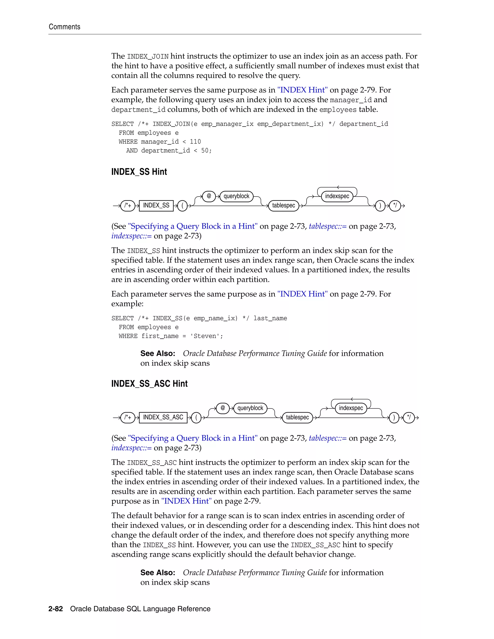 Comments
2-82 Oracle Database SQL Language Reference
The INDEX_JOIN hint instructs the optimizer to use an index join as an access path. For
the hint to have a positive effect, a sufficiently small number of indexes must exist that
contain all the columns required to resolve the query.
Each parameter serves the same purpose as in "INDEX Hint" on page 2-79. For
example, the following query uses an index join to access the manager_id and
department_id columns, both of which are indexed in the employees table.
SELECT /*+ INDEX_JOIN(e emp_manager_ix emp_department_ix) */ department_id
FROM employees e
WHERE manager_id < 110
AND department_id < 50;
INDEX_SS Hint
(See "Specifying a Query Block in a Hint" on page 2-73, tablespec::= on page 2-73,
indexspec::= on page 2-73)
The INDEX_SS hint instructs the optimizer to perform an index skip scan for the
specified table. If the statement uses an index range scan, then Oracle scans the index
entries in ascending order of their indexed values. In a partitioned index, the results
are in ascending order within each partition.
Each parameter serves the same purpose as in "INDEX Hint" on page 2-79. For
example:
SELECT /*+ INDEX_SS(e emp_name_ix) */ last_name
FROM employees e
WHERE first_name = 'Steven';
INDEX_SS_ASC Hint
(See "Specifying a Query Block in a Hint" on page 2-73, tablespec::= on page 2-73,
indexspec::= on page 2-73)
The INDEX_SS_ASC hint instructs the optimizer to perform an index skip scan for the
specified table. If the statement uses an index range scan, then Oracle Database scans
the index entries in ascending order of their indexed values. In a partitioned index, the
results are in ascending order within each partition. Each parameter serves the same
purpose as in "INDEX Hint" on page 2-79.
The default behavior for a range scan is to scan index entries in ascending order of
their indexed values, or in descending order for a descending index. This hint does not
change the default order of the index, and therefore does not specify anything more
than the INDEX_SS hint. However, you can use the INDEX_SS_ASC hint to specify
ascending range scans explicitly should the default behavior change.
See Also: Oracle Database Performance Tuning Guide for information
on index skip scans
See Also: Oracle Database Performance Tuning Guide for information
on index skip scans
/*+ INDEX_SS (
@ queryblock
tablespec
indexspec
) */
/*+ INDEX_SS_ASC (
@ queryblock
tablespec
indexspec
) */
 