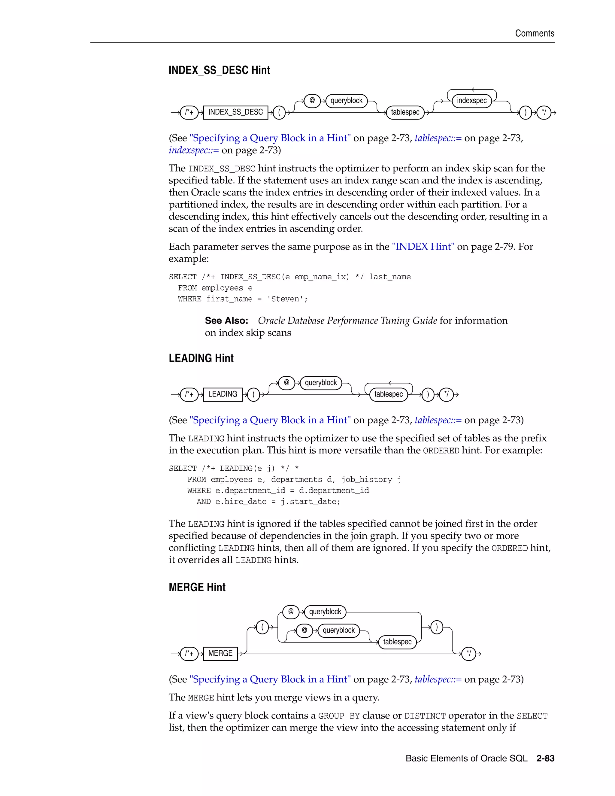 Comments
Basic Elements of Oracle SQL 2-83
INDEX_SS_DESC Hint
(See "Specifying a Query Block in a Hint" on page 2-73, tablespec::= on page 2-73,
indexspec::= on page 2-73)
The INDEX_SS_DESC hint instructs the optimizer to perform an index skip scan for the
specified table. If the statement uses an index range scan and the index is ascending,
then Oracle scans the index entries in descending order of their indexed values. In a
partitioned index, the results are in descending order within each partition. For a
descending index, this hint effectively cancels out the descending order, resulting in a
scan of the index entries in ascending order.
Each parameter serves the same purpose as in the "INDEX Hint" on page 2-79. For
example:
SELECT /*+ INDEX_SS_DESC(e emp_name_ix) */ last_name
FROM employees e
WHERE first_name = 'Steven';
LEADING Hint
(See "Specifying a Query Block in a Hint" on page 2-73, tablespec::= on page 2-73)
The LEADING hint instructs the optimizer to use the specified set of tables as the prefix
in the execution plan. This hint is more versatile than the ORDERED hint. For example:
SELECT /*+ LEADING(e j) */ *
FROM employees e, departments d, job_history j
WHERE e.department_id = d.department_id
AND e.hire_date = j.start_date;
The LEADING hint is ignored if the tables specified cannot be joined first in the order
specified because of dependencies in the join graph. If you specify two or more
conflicting LEADING hints, then all of them are ignored. If you specify the ORDERED hint,
it overrides all LEADING hints.
MERGE Hint
(See "Specifying a Query Block in a Hint" on page 2-73, tablespec::= on page 2-73)
The MERGE hint lets you merge views in a query.
If a view's query block contains a GROUP BY clause or DISTINCT operator in the SELECT
list, then the optimizer can merge the view into the accessing statement only if
See Also: Oracle Database Performance Tuning Guide for information
on index skip scans
/*+ INDEX_SS_DESC (
@ queryblock
tablespec
indexspec
) */
/*+ LEADING (
@ queryblock
tablespec ) */
/*+ MERGE
(
@ queryblock
@ queryblock
tablespec
)
*/
 