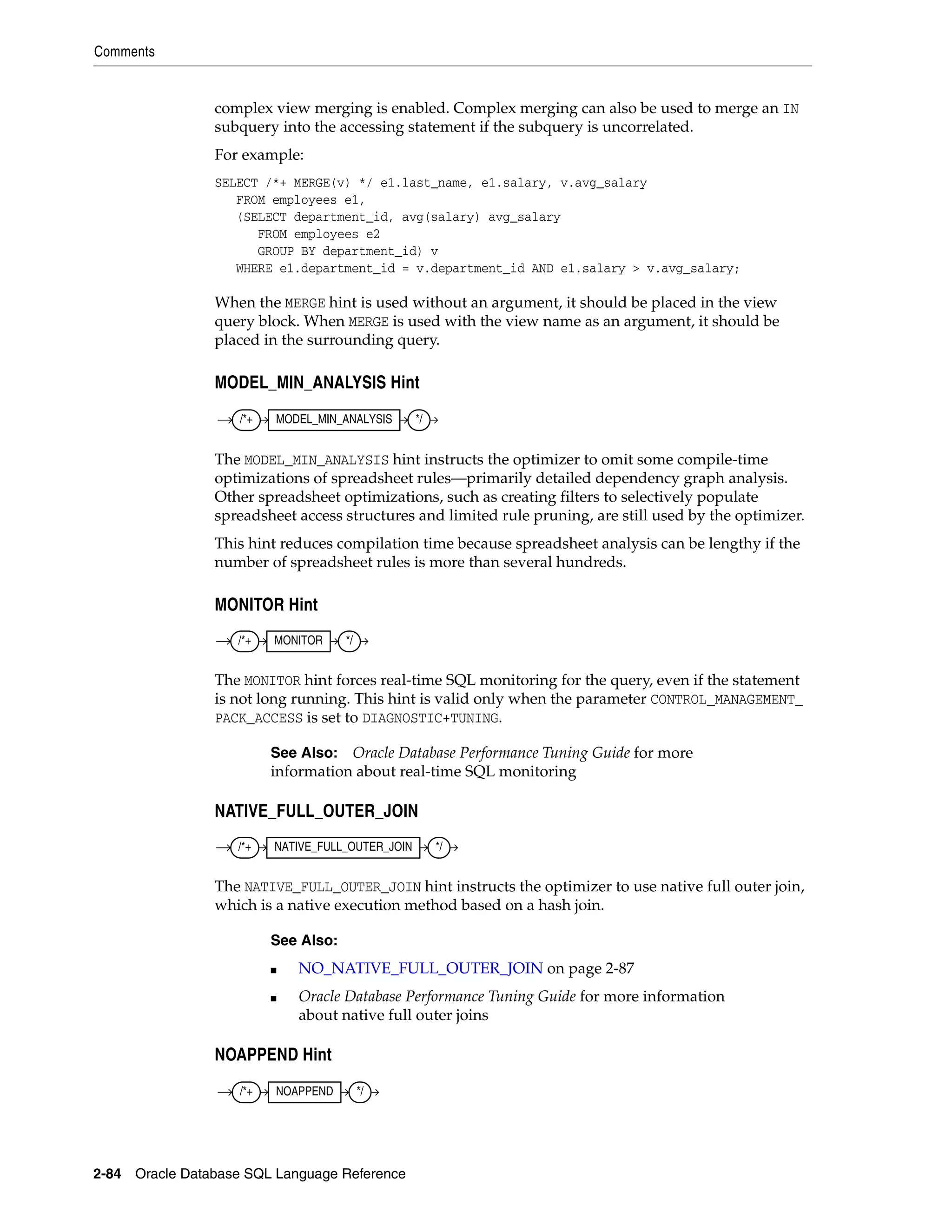 Comments
2-84 Oracle Database SQL Language Reference
complex view merging is enabled. Complex merging can also be used to merge an IN
subquery into the accessing statement if the subquery is uncorrelated.
For example:
SELECT /*+ MERGE(v) */ e1.last_name, e1.salary, v.avg_salary
FROM employees e1,
(SELECT department_id, avg(salary) avg_salary
FROM employees e2
GROUP BY department_id) v
WHERE e1.department_id = v.department_id AND e1.salary > v.avg_salary;
When the MERGE hint is used without an argument, it should be placed in the view
query block. When MERGE is used with the view name as an argument, it should be
placed in the surrounding query.
MODEL_MIN_ANALYSIS Hint
The MODEL_MIN_ANALYSIS hint instructs the optimizer to omit some compile-time
optimizations of spreadsheet rules—primarily detailed dependency graph analysis.
Other spreadsheet optimizations, such as creating filters to selectively populate
spreadsheet access structures and limited rule pruning, are still used by the optimizer.
This hint reduces compilation time because spreadsheet analysis can be lengthy if the
number of spreadsheet rules is more than several hundreds.
MONITOR Hint
The MONITOR hint forces real-time SQL monitoring for the query, even if the statement
is not long running. This hint is valid only when the parameter CONTROL_MANAGEMENT_
PACK_ACCESS is set to DIAGNOSTIC+TUNING.
NATIVE_FULL_OUTER_JOIN
The NATIVE_FULL_OUTER_JOIN hint instructs the optimizer to use native full outer join,
which is a native execution method based on a hash join.
NOAPPEND Hint
See Also: Oracle Database Performance Tuning Guide for more
information about real-time SQL monitoring
See Also:
■ NO_NATIVE_FULL_OUTER_JOIN on page 2-87
■ Oracle Database Performance Tuning Guide for more information
about native full outer joins
/*+ MODEL_MIN_ANALYSIS */
/*+ MONITOR */
/*+ NATIVE_FULL_OUTER_JOIN */
/*+ NOAPPEND */
 