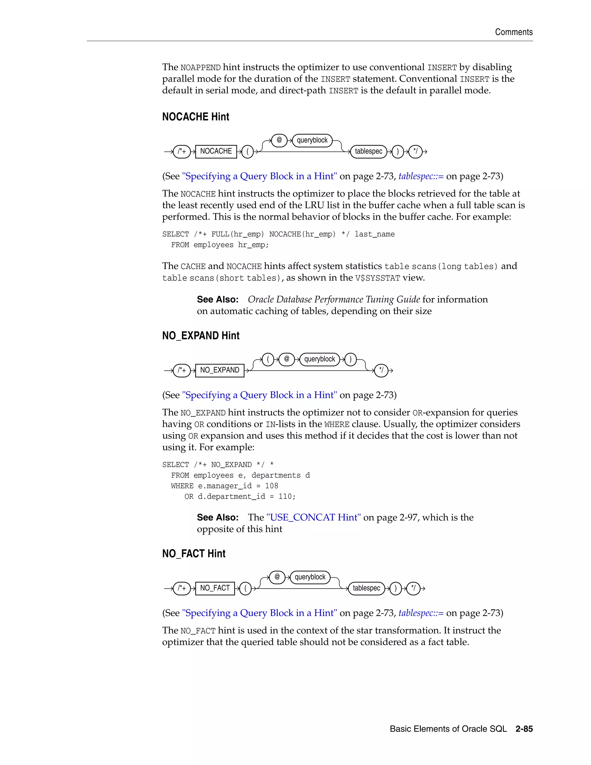 Comments
Basic Elements of Oracle SQL 2-85
The NOAPPEND hint instructs the optimizer to use conventional INSERT by disabling
parallel mode for the duration of the INSERT statement. Conventional INSERT is the
default in serial mode, and direct-path INSERT is the default in parallel mode.
NOCACHE Hint
(See "Specifying a Query Block in a Hint" on page 2-73, tablespec::= on page 2-73)
The NOCACHE hint instructs the optimizer to place the blocks retrieved for the table at
the least recently used end of the LRU list in the buffer cache when a full table scan is
performed. This is the normal behavior of blocks in the buffer cache. For example:
SELECT /*+ FULL(hr_emp) NOCACHE(hr_emp) */ last_name
FROM employees hr_emp;
The CACHE and NOCACHE hints affect system statistics table scans(long tables) and
table scans(short tables), as shown in the V$SYSSTAT view.
NO_EXPAND Hint
(See "Specifying a Query Block in a Hint" on page 2-73)
The NO_EXPAND hint instructs the optimizer not to consider OR-expansion for queries
having OR conditions or IN-lists in the WHERE clause. Usually, the optimizer considers
using OR expansion and uses this method if it decides that the cost is lower than not
using it. For example:
SELECT /*+ NO_EXPAND */ *
FROM employees e, departments d
WHERE e.manager_id = 108
OR d.department_id = 110;
NO_FACT Hint
(See "Specifying a Query Block in a Hint" on page 2-73, tablespec::= on page 2-73)
The NO_FACT hint is used in the context of the star transformation. It instruct the
optimizer that the queried table should not be considered as a fact table.
See Also: Oracle Database Performance Tuning Guide for information
on automatic caching of tables, depending on their size
See Also: The "USE_CONCAT Hint" on page 2-97, which is the
opposite of this hint
/*+ NOCACHE (
@ queryblock
tablespec ) */
/*+ NO_EXPAND
( @ queryblock )
*/
/*+ NO_FACT (
@ queryblock
tablespec ) */
 